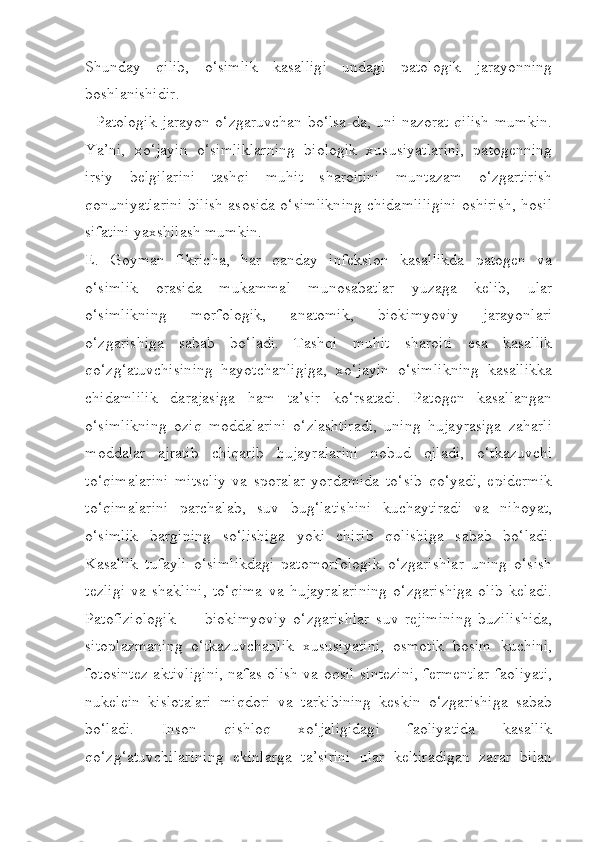 Shunday   qilib,   o‘simlik   kasalligi   undagi   patologik   jarayonning
boshlanishidir.
   Patologik jarayon o‘zgaruvchan bo‘lsa-da, uni nazorat qilish mumkin.
Ya’ni,   xo‘jayin   o‘simliklarning   biologik   xususiyatlarini,   patogenning
irsiy   belgilarini   tashqi   muhit   sharoitini   muntazam   o‘zgartirish
qonuniyatlarini bilish asosida o‘simlikning chidamliligini oshirish, hosil
sifatini yaxshilash mumkin.
E.   Goyman   fikricha,   har   qanday   infeksion   kasallikda   patogen   va
o‘simlik   orasida   mukammal   munosabatlar   yuzaga   kelib,   ular
o‘simlikning   morfologik,   anatomik,   biokimyoviy   jarayonlari
o‘zgarishiga   sabab   bo‘ladi.   Tashqi   muhit   sharoiti   esa   kasallik
qo‘zg‘atuvchisining   hayotchanligiga,   xo‘jayin   o‘simlikning   kasallikka
chidamlilik   darajasiga   ham   ta’sir   ko‘rsatadi.   Patogen   kasallangan
o‘simlikning   oziq   moddalarini   o‘zlashtiradi,   uning   hujayrasiga   zaharli
moddalar   ajratib   chiqarib   hujayralarini   nobud   qiladi,   o‘tkazuvchi
to‘qimalarini   mitseliy   va   sporalar   yordamida   to‘sib   qo‘yadi,   epidermik
to‘qimalarini   parchalab,   suv   bug‘latishini   kuchaytiradi   va   nihoyat,
o‘simlik   bargining   so‘lishiga   yoki   chirib   qolishiga   sabab   bo‘ladi.
Kasallik   tufayli   o‘simlikdagi   patomorfologik   o‘zgarishlar   uning   o‘sish
tezligi   va   shaklini,   to‘qima   va   hujayralarining   o‘zgarishiga   olib   keladi.
Patofiziologik   —   biokimyoviy   o‘zgarishlar   suv   rejimining   buzilishida,
sitoplazmaning   o‘tkazuvchanlik   xususiyatini,   osmotik   bosim   kuchini,
fotosintez aktivligini, nafas olish va oqsil sintezini, fermentlar faoliyati,
nukelein   kislotalari   miqdori   va   tarkibining   keskin   o‘zgarishiga   sabab
bo‘ladi.   Inson   qishloq   xo‘jaligidagi   faoliyatida   kasallik
qo‘zg‘atuvchilarining   ekinlarga   ta’sirini   ular   keltiradigan   zarar   bilan 