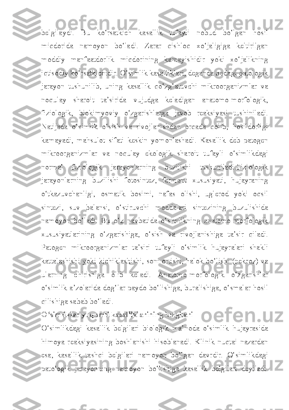 belgilaydi.   Bu   ko‘rsatkich   kasallik   tufayli   nobud   bo‘lgan   hosil
miqdorida   namoyon   bo‘ladi.   Zarar   qishloq   xo‘jaligiga   keltirilgan
moddiy   manfaatdorlik   miqdorining   kamayishidir   yoki   xo‘jalikning
iqtisodiy ko‘rsatkichidir. O‘simlik kasalliklari, deganda undagi patologik
jarayon   tushunilib,   uning   kasallik   qo‘zg‘atuvchi   mikroorganizmlar   va
noqulay   sharoit   ta’sirida   vujudga   keladigan   anatomo-morfologik,
fiziologik,   biokimyoviy   o‘zgarishlarga   javob   reaksiyasi   tushiniladi.
Natijada   o‘simlik   o‘sish   va   rivojlanishdan   orqada   qolib,   hosildorligi
kamayadi,   mahsulot   sifati   keskin   yomonlashadi.   Kasallik   deb   patogen
mikroorganizmlar   va   noqulay   ekologik   sharoit   tufayli   o‘simlikdagi
normal   fiziologik   jarayonlarning   buzilishi   tushuniladi.Fiziologik
jarayonlarning   buzilishi   fotosintez,   ferment   xususiyati,   hujayraning
o‘tkazuvchanligi,   osmatik   bosimi,   nafas   olishi,   uglerod   yoki   oqsil
sintezi,   suv   balansi,   o‘stiruvchi   moddalari   sintezining   buzulishida
namoyon   bo‘ladi.   Bu   o‘z   navbatida   o‘simlikning   anatomo-morfologik
xususiyatlarining   o‘zgarishiga,   o‘sish   va   rivojlanishiga   ta’sir   qiladi.
Patogen   mikroorganizmlar   ta’siri   tufayli   o‘simlik   hujayralari   shakli
kattalashishi yoki kichiklashishi, soni ortishi, halok bo‘lishi (nekroz) va
ularning   chirishiga   olib   keladi.   Anatomo-morfologik   o‘zgarishlar
o‘simlik a’zolarida dog‘lar paydo bo‘lishiga, buralishiga, o‘smalar hosil
qilishiga sabab bo‘ladi.
O‘simliklar yuqumli kasalliklarining belgilari
O‘simlikdagi   kasallik   belgilari   biologik   ma’noda   o‘simlik   hujayrasida
himoya   reaksiyasining   boshlanishi   hisoblanadi.   Klinik   nuqtai   nazardan
esa,   kasallik   tashqi   belgilari   namoyon   bo‘lgan   davrdir.   O‘simlikdagi
patologik   jarayonning   namoyon   bo‘lishiga   kasallik   belgilari   deyiladi. 