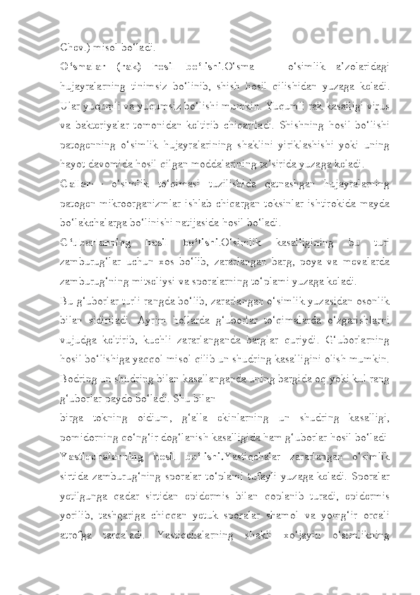 Chev.) misol bo‘ladi.
O‘smalar   (rak)   hosil   bo‘lishi .O‘sma   —   o‘simlik   a’zolaridagi
hujayralarning   tinimsiz   bo‘linib,   shish   hosil   qilishidan   yuzaga   keladi.
Ular yuqumli va yuqumsiz bo‘lishi mumkin. Yuqumli rak kasalligi virus
va   bakteriyalar   tomonidan   keltirib   chiqariladi.   Shishning   hosil   bo‘lishi
patogenning   o‘simlik   hujayralarining   shaklini   yiriklashishi   yoki   uning
hayot davomida hosil qilgan moddalarining ta’sirida yuzaga keladi.
Gallar —   o‘simlik   to‘qimasi   tuzilishida   qatnashgan   hujayralarning
patogen mikroorganizmlar  ishlab  chiqargan toksinlar  ishtirokida  mayda
bo‘lakchalarga bo‘linishi natijasida hosil bo‘ladi.
G‘uborlarning   hosil   bo‘lishi .O‘simlik   kasalligining   bu   turi
zamburug‘lar   uchun   xos   bo‘lib,   zararlangan   barg,   poya   va   mevalarda
zamburug‘ning mitseliysi va sporalarning to‘plami yuzaga keladi.
Bu g‘uborlar turli rangda bo‘lib, zararlangan o‘simlik yuzasidan osonlik
bilan   sidiriladi.   Ayrim   hollarda   g‘uborlar   to‘qimalarda   o‘zgarishlarni
vujudga   keltirib,   kuchli   zararlanganda   barglar   quriydi.   G‘uborlarning
hosil bo‘lishiga yaqqol misol qilib un shudring kasalligini olish mumkin.
Bodring un shudring bilan kasallanganda uning bargida oq yoki kul rang
g‘uborlar paydo bo‘ladi. Shu bilan
birga   tokning   oidium,   g‘alla   ekinlarning   un   shudring   kasalligi,
pomidorning qo‘ng‘ir dog‘lanish kasalligida ham g‘uborlar hosil bo‘ladi
Yastiqchalarning   hosil   bo‘lishi. Yastiqchalar   zararlangan   o‘simlik
sirtida   zamburug‘ning   sporalar  to‘plami   tufayli  yuzaga  keladi.  Sporalar
yetilgunga   qadar   sirtidan   epidermis   bilan   qoplanib   turadi,   epidermis
yorilib,   tashqariga   chiqqan   yetuk   sporalar   shamol   va   yomg‘ir   orqali
atrofga   tarqaladi.   Yastiqchalarning   shakli   xo‘jayin   o‘simlikning 