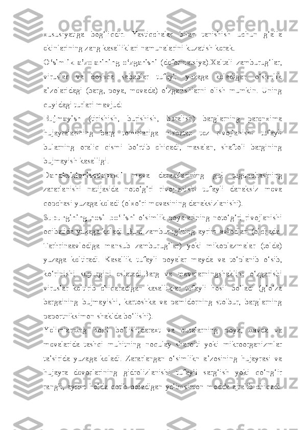 xususiyatiga   bog‘liqdir.   Yastiqchalar   bilan   tanishish   uchun   g‘alla
ekinlarining zang kasalliklari namunalarini kuzatish kerak.
O‘simlik   a’zolarining   o‘zgarishi   (deformatsiya).Xaltali   zamburug‘lar,
viruslar   va   boshqa   sabablar   tufayli   yuzaga   keladigan   o‘simlik
a’zolaridagi   (barg,   poya,   mevada)   o‘zgarishlarni   olish   mumkin.   Uning
quyidagi turlari mavjud:
Bujmayish   (tirishish,   burishish,   buralish)   barglarning   parenxima
hujayralarining   barg   tomirlariga   nisbatan   tez   rivojlanishi   tufayli
bularning   oraliq   qismi   bo‘rtib   chiqadi,   masalan,   shaftoli   bargining
bujmayish kasalligi.
Danaksizlanishdanakli   meva   daraxtlarining   gul   tugunchasining
zararlanishi   natijasida   noto‘g‘ri   rivojlanishi   tufayli   danaksiz   meva
qopchasi yuzaga keladi (olxo‘ri mevasining danaksizlanishi).
Supurgining   hosil   bo‘lishi   o‘simlik   poyalarining   noto‘g‘ri   rivojlanishi
oqibatida yuzaga keladi. Buni zamburug‘ning ayrim avlodlari (olchada-
Tarhrinaavlodiga   mansub   zamburug‘lar)   yoki   mikoplazmalar   (tolda)
yuzaga   keltiradi.   Kasallik   tufayli   poyalar   mayda   va   to‘planib   o‘sib,
ko‘rinishi   supurgini   eslatadi.Barg   va   mevalarningshaklini   o‘zgarishi
viruslar   keltirib   chiqaradigan   kasalliklar   tufayli   hosil   bo‘ladi   (g‘o‘za
bargaining   bujmayishi,   kartoshka   va   pamidorning   stolbur,   barglarning
paportniksimon shaklda bo‘lishi).
Yelimlarning   hosil   bo‘lishidaraxt   va   butalarning   poya,   navda   va
mevalarida   tashqi   muhitning   noqulay   sharoiti   yoki   mikroorganizmlar
ta’sirida   yuzaga   keladi.   Zararlangan   o‘simlikn   a’zosining   hujayrasi   va
hujayra   devorlarining   gidrolizlanishi   tufayli   sarg‘ish   yoki   qo‘ng‘ir
rangli,   ayrim   holda   qotib   qoladigan   yelimsimon   modda   ajralib   chiqadi. 