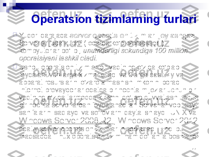 11Operatsion tizimlarning turlari

Yuqori darajada  server  operatsion tizimlari joylashgan. 
Serverlar juda kuchli ( odatda ko'p protsessorli) 
kompyuterlar bo'lib  , unumdorligi sekundiga 100 million 
operatsiyani tashkil etadi.

Ushbu operatsion tizimlar bir vaqtning o'zida ko'plab 
foydalanuvchilarga xizmat qiladi va ularga dasturiy va 
apparat resurslarini o'zaro almashish imkonini beradi. 
Internet-provayderlar odatda bir nechta mijozlar uchun bir 
vaqtning o'zida tarmoqqa kirishni qo'llab-quvvatlash uchun 
bir nechta serverlardan foydalanadilar. Serverlar veb -sayt 
sahifalarini saqlaydi va so'rovlarni qayta ishlaydi. UNIX va 
Windows Server 2008 R2  , Windows Server 2012 
odatiy server operatsion tizimlari hisoblanadi. Endi bu 
maqsadda Linux operatsion tizimi ham qo'llanila boshlandi 
. 