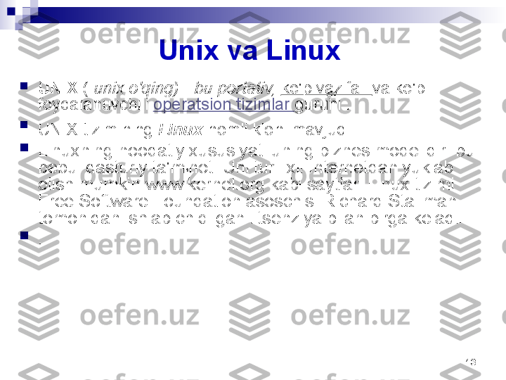 13Unix va Linux 

UNIX  (  unix o'qing) - bu portativ,  ko'p vazifali  va ko'p 
foydalanuvchili  operatsion tizimlar  guruhi .

UNIX tizimining  Linux  nomli kloni mavjud  .  

Linuxning noodatiy xususiyati uning biznes modelidir: bu 
bepul dasturiy ta'minot. Uni turli xil Internetdan yuklab 
olish mumkin   www.kernel.org kabi saytlar. Linux tizimi 
Free Software Foundation asoschisi Richard Stallman 
tomonidan ishlab chiqilgan litsenziya bilan birga keladi.

. 