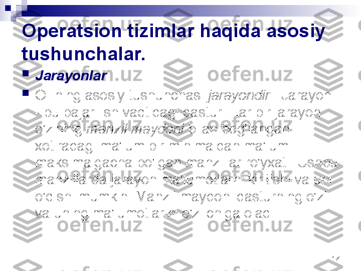 17Operatsion tizimlar haqida asosiy 
tushunchalar.

Jarayonlar

OTning asosiy tushunchasi  jarayondir  . Jarayon 
- bu bajarilish vaqtidagi dastur. Har bir jarayon 
o'zining  manzil maydoni  bilan bog'langan - 
xotiradagi ma'lum bir minimaldan ma'lum 
maksimalgacha bo'lgan manzillar ro'yxati. Ushbu 
manzillarda jarayon ma'lumotlarni kiritishi va uni 
o'qishi mumkin. Manzil maydoni dasturning o'zi 
va uning ma'lumotlarini o'z ichiga oladi. 