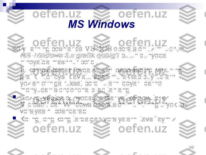 22MS Windows 
90-yillarning boshlarida MS DOS operatsion tizimi uchun 
MS-Windows 3.x grafik qobig'i  butun dunyoda 
nihoyatda mashhur bo'ldi.
    Bu kompyuterdan foydalanishni osonlashtirdi va uning 
grafik interfeysi klaviaturadan murakkab buyruqlarni 
yozish o'rniga ruxsat berdi. ularni deyarli darhol 
menyudan sichqoncha bilan tanlang.

Hozirgi vaqtda dunyodagi aksariyat kompyuterlar 
Microsoft-dan Windows operatsion muhitining u yoki bu 
versiyasini boshqaradi.

Keling, eng keng tarqalgan versiyalarni tavsiflaymiz. 