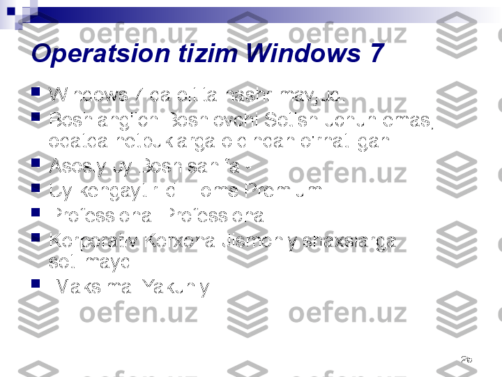 25Operatsion tizim Windows 7

Windows 7 da oltita nashr mavjud:

Boshlang'ich Boshlovchi Sotish uchun emas, 
odatda netbuklarga oldindan o'rnatilgan

Asosiy uy Bosh sahifa -

Uy kengaytirildi Home Premium 

Professional Professional

Korporativ Korxona Jismoniy shaxslarga 
sotilmaydi

  Maksimal Yakuniy. 