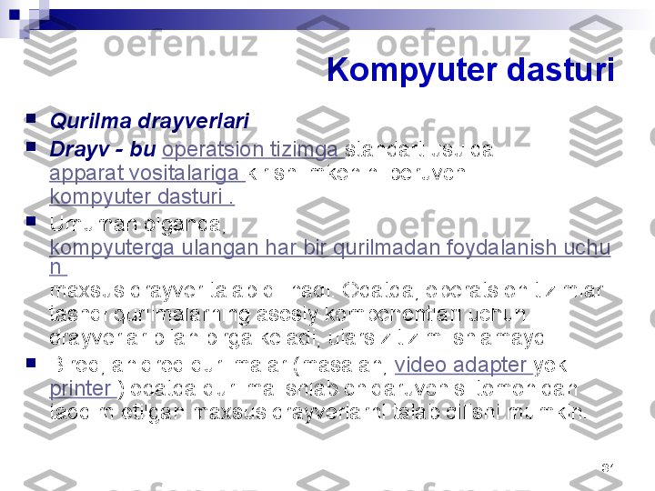 31Kompyuter dasturi

Qurilma drayverlari

Drayv - bu  operatsion tizimga  standart usulda 
apparat vositalariga  kirish imkonini beruvchi 
kompyuter dasturi .

Umuman olganda, 
kompyuterga ulangan har bir qurilmadan foydalanish uchu
n 
maxsus drayver talab qilinadi. Odatda, operatsion tizimlar 
tashqi qurilmalarning asosiy komponentlari uchun 
drayverlar bilan birga keladi, ularsiz tizim ishlamaydi.

Biroq, aniqroq qurilmalar (masalan,  video adapter  yoki 
printer  ) odatda qurilma ishlab chiqaruvchisi tomonidan 
taqdim etilgan maxsus drayverlarni talab qilishi mumkin. 