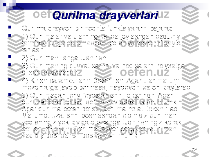 32Qurilma drayverlari

Qurilma drayveri bir nechta funktsiyalarni bajaradi:

1) Qurilmalar va ularning ustida joylashgan dasturiy 
ta'minot turiga qaramasdan o'qish va yozishni qayta 
ishlash.

2) Qurilmani ishga tushirish.

3) Qurilmaning quvvat sarfini va hodisalarni ro'yxatga 
olishni boshqarish.

4) Kirish parametrlarini tekshirish. Agar ular ma'lum 
mezonlarga javob bermasa, haydovchi xatoni qaytaradi.

5) Qurilmadan joriy foydalanishni tekshirish. Agar 
qurilma band bo lsa, so rov navbatda turishi mumkin. ʻ ʻ
Agar qurilma bo'sh bo'lsa, qurilma holati tekshiriladi. 
Ma'lumot uzatishni boshlashdan oldin siz qurilmani 
yoqishingiz yoki dvigatelni ishga tushirishingiz kerak 
bo'lishi mumkin. Qurilma tayyor bo'lgach, qurilmani 
haqiqiy boshqarish boshlanishi mumkin.                            
               