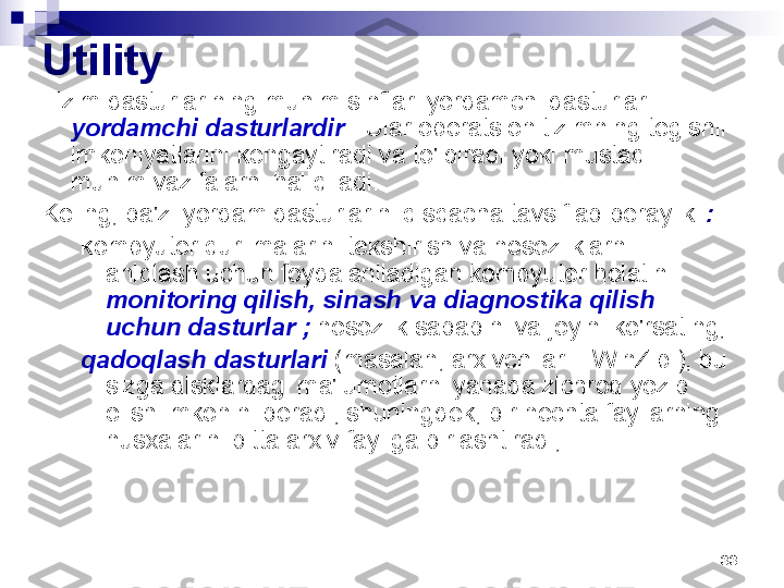 33Utility
Tizim dasturlarining muhim sinflari yordamchi dasturlar - 
yordamchi dasturlardir  . Ular operatsion tizimning tegishli 
imkoniyatlarini kengaytiradi va to'ldiradi yoki mustaqil 
muhim vazifalarni hal qiladi.
Keling, ba'zi yordam dasturlarini qisqacha tavsiflab beraylik  :  
kompyuter qurilmalarini tekshirish va nosozliklarni 
aniqlash uchun foydalaniladigan kompyuter holatini 
monitoring qilish, sinash va diagnostika qilish 
uchun dasturlar ;  nosozlik sababini va joyini ko'rsating;
qadoqlash dasturlari  (masalan, arxivchilar – WinZip ), bu 
sizga disklardagi ma'lumotlarni yanada zichroq yozib 
olish imkonini beradi, shuningdek, bir nechta fayllarning 
nusxalarini bitta arxiv fayliga birlashtiradi; 