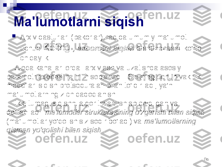 35Ma'lumotlarni siqish

Arxiv dasturlari (pakerlar) haqida umumiy ma'lumot 
uchun  Keling  , axborotni siqish  tushunchasini ko'rib 
chiqaylik
Aloqa kanallari orqali arxivlash va uzatishda asosiy 
parametr axborot hajmi hisoblanadi   . Shuning uchun vakillik 
modellari siqish protseduralari bilan to'ldiriladi, ya'ni. 
ma'lumotlarning zich qadoqlanishi.
Ikki turdagi siqishni algoritmlari ishlab chiqilgan va 
qo'llaniladi:  ma'lumotlar strukturasining o'zgarishi bilan siqish 
(ma'lumotlar yo'qolishisiz sodir bo'ladi) va  ma'lumotlarning 
qisman yo'qolishi bilan siqish  . 