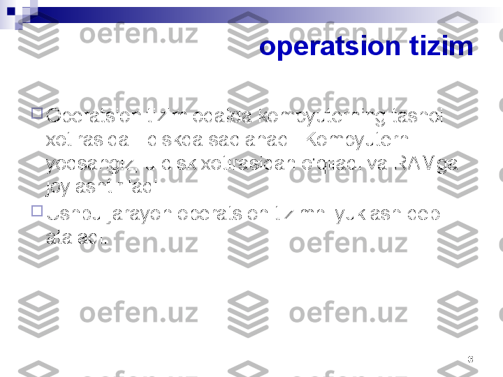 6operatsion tizim

Operatsion tizim odatda kompyuterning tashqi 
xotirasida - diskda saqlanadi. Kompyuterni 
yoqsangiz, u disk xotirasidan o'qiladi va RAMga 
joylashtiriladi.

Ushbu jarayon operatsion tizimni yuklash deb 
ataladi. 