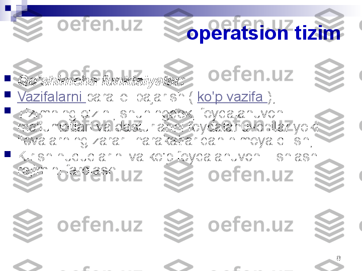 8operatsion tizim

Qo'shimcha funktsiyalar:

Vazifalarni  parallel bajarish (  ko'p vazifa  );

Tizimning o'zini, shuningdek, foydalanuvchi 
ma'lumotlari va dasturlarini foydalanuvchilar yoki 
ilovalarning zararli harakatlaridan himoya qilish;

Kirish huquqlarini va ko'p foydalanuvchili ishlash 
rejimini farqlash 