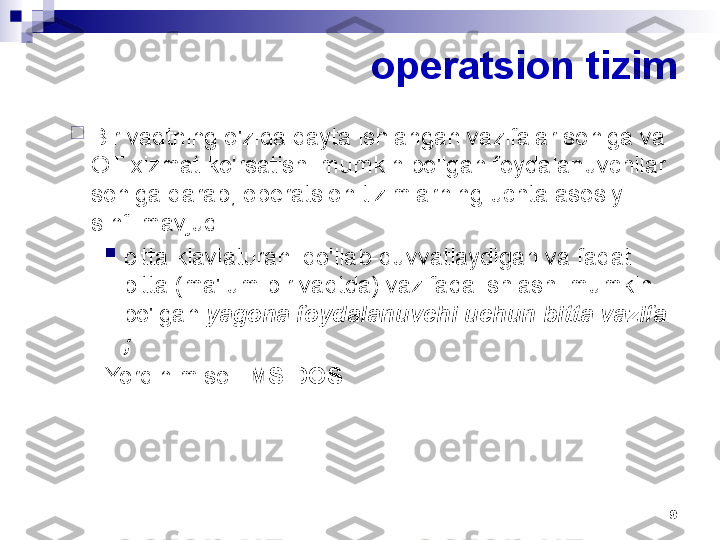 9operatsion tizim

Bir vaqtning o'zida qayta ishlangan vazifalar soniga va 
OT xizmat ko'rsatishi mumkin bo'lgan foydalanuvchilar 
soniga qarab, operatsion tizimlarning uchta asosiy 
sinfi mavjud:

bitta klaviaturani qo'llab-quvvatlaydigan va faqat 
bitta (ma'lum bir vaqtda) vazifada ishlashi mumkin 
bo'lgan  yagona foydalanuvchi uchun bitta vazifa 
;
Yorqin misol:  MS DOS   