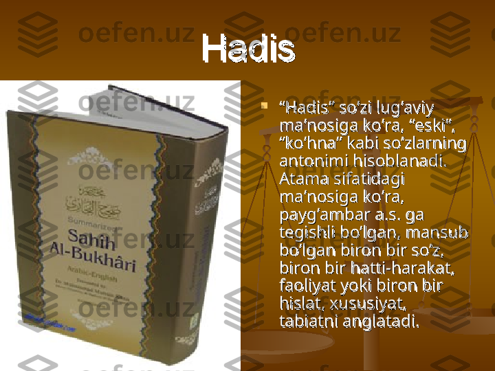 HadisHadis

““
Hadis” so’zi lug’aviy Hadis” so’zi lug’aviy 
ma’nosiga ko’ra, “eski”, ma’nosiga ko’ra, “eski”, 
“ko’hna” kabi so’zlarning “ko’hna” kabi so’zlarning 
antonimi hisoblanadi. antonimi hisoblanadi. 
Atama sifatidagi Atama sifatidagi 
ma’nosiga ko’ra, ma’nosiga ko’ra, 
payg’ambar a.s. ga payg’ambar a.s. ga 
tegishli bo’lgan, mansub tegishli bo’lgan, mansub 
bo’lgan biron bir so’z, bo’lgan biron bir so’z, 
biron bir hatti-harakat, biron bir hatti-harakat, 
faoliyat yoki biron bir faoliyat yoki biron bir 
hislat, xususiyat, hislat, xususiyat, 
tabiatni anglatadi. tabiatni anglatadi.  