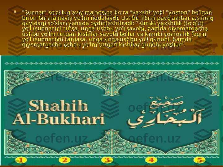 
““
Sunnat ”  so’zi lug’av iy  ma’nosiga k o’ra “ y axshi” y ok i  “ y omon”  bo’lgan Sunnat ”  so’zi lug’av iy  ma’nosiga k o’ra “ y axshi” y ok i  “ y omon”  bo’lgan 
biron bir ma’nav i y  yo’lni ifodal ay di. Ushbu fi k rni pay g’ambar a.s.ning biron bir ma’nav i y  yo’lni ifodal ay di. Ushbu fi k rni pay g’ambar a.s.ning 
quy i dagi so’zlari y anada oy di nl asht iradi: “ Kimi k i y ax shi lik  (t o’g’ri) quy i dagi so’zlari y anada oy di nl asht iradi: “ Kimi k i y ax shi lik  (t o’g’ri) 
y o’l (sunnat )ni t ut sa, unga ushbu y o’l sav obi, hamda qiy omat gacha y o’l (sunnat )ni t ut sa, unga ushbu y o’l sav obi, hamda qiy omat gacha 
ushbu y o’lni t ut gan k ishi lar sav obi bo’lur v a k imik i y omonli k  (egri ) ushbu y o’lni t ut gan k ishi lar sav obi bo’lur v a k imik i y omonli k  (egri ) 
y o’l (sunnat )ini t anlasa, unga unga ushbu y o’l gunohi, hamda y o’l (sunnat )ini t anlasa, unga unga ushbu y o’l gunohi, hamda 
qiy omat gacha ushbu y o’lni t ut gan k ishilar gunohi y ozil ur” . qiy omat gacha ushbu y o’lni t ut gan k ishilar gunohi y ozil ur” .  