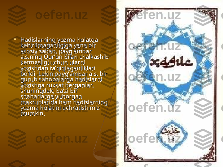 
Hadislarning yozma holatga Hadislarning yozma holatga 
keltirilmaganligiga yana bir keltirilmaganligiga yana bir 
asosiy sabab, payg’ambar asosiy sabab, payg’ambar 
a.s.ning Qur’on bilan chalkashib a.s.ning Qur’on bilan chalkashib 
ketmasligi uchun ularni ketmasligi uchun ularni 
yozishdan ta’qiqlaganliklari yozishdan ta’qiqlaganliklari 
bo’ldi. Lekin payg’ambar a.s. bir bo’ldi. Lekin payg’ambar a.s. bir 
guruh sahobalarga hadislarni guruh sahobalarga hadislarni 
yozishga ruxsat berganlar, yozishga ruxsat berganlar, 
shuningdek, ba’zi bir shuningdek, ba’zi bir 
shaharlarga yuborgan shaharlarga yuborgan 
maktublarida ham hadislarning maktublarida ham hadislarning 
yozma holatini uchratishimiz yozma holatini uchratishimiz 
mumkin. mumkin.  