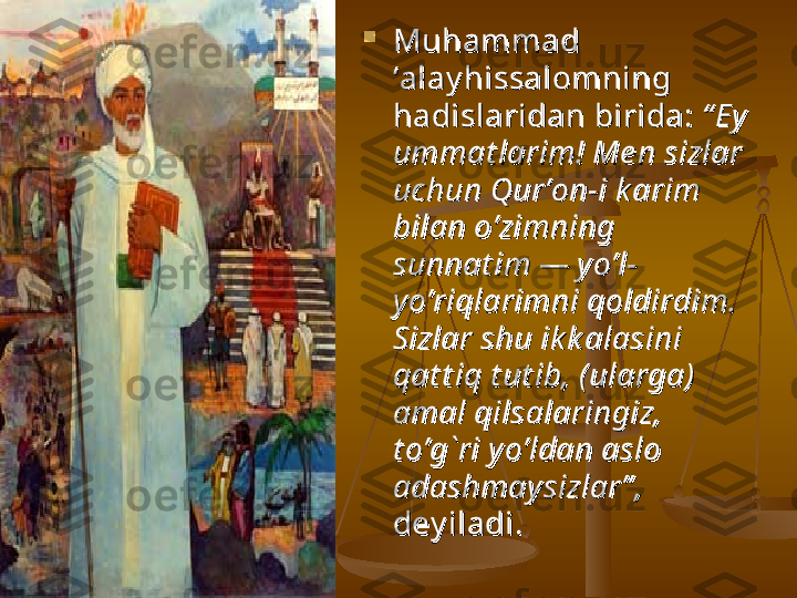 
Muhammad Muhammad 
‘alay hissalomning ‘alay hissalomning 
hadislaridan birida: hadislaridan birida: 
“ Ey “ Ey 
ummat larim! Me n sizlar ummat larim! Me n sizlar 
uchun Qur’on-i k arim uchun Qur’on-i k arim 
bilan o’zimning bilan o’zimning 
sunnat im — yo’l-sunnat im — yo’l-
yo’riqlarimni qoldirdim. yo’riqlarimni qoldirdim. 
Sizlar shu ik k alasini Sizlar shu ik k alasini 
qat t iq t ut ib, (ularga) qat t iq t ut ib, (ularga) 
amal qilsalaringiz, amal qilsalaringiz, 
t o’g`ri yo’ldan aslo t o’g`ri yo’ldan aslo 
adashmaysizlar” ,adashmaysizlar” ,
  
dey iladi. dey iladi.  