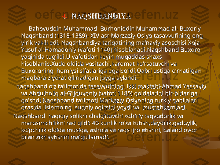 4.  4.  
NAQSHBANDIYANAQSHBANDIYA
                    
Bahovuddin Muhammad  Burhoniddin Muhammad al- Buxoriy Bahovuddin Muhammad  Burhoniddin Muhammad al- Buxoriy 
Naqshband (1318-1389)- XIV asr Marzaziy Osiyo tasavvufining eng Naqshband (1318-1389)- XIV asr Marzaziy Osiyo tasavvufining eng 
yirik vakili edi. Naqshbandiya tariqatining ma’naviy asoschisi Xoja yirik vakili edi. Naqshbandiya tariqatining ma’naviy asoschisi Xoja 
Yusuf al-Hamadoniy (vafoti 1140) hisoblanadi.Naqshband Buxoro Yusuf al-Hamadoniy (vafoti 1140) hisoblanadi.Naqshband Buxoro 
yaqinida tug’ildi.U vafotidan keyin muqaddas shaxs yaqinida tug’ildi.U vafotidan keyin muqaddas shaxs 
hisoblanib,Xudo oldida vositachi,karomat ko’rsatuvchi va hisoblanib,Xudo oldida vositachi,karomat ko’rsatuvchi va 
Buxoroning  homiysi sifatlariga ega bo’ldi.Qabri ustiga o’rnatilgan Buxoroning  homiysi sifatlariga ega bo’ldi.Qabri ustiga o’rnatilgan 
maqbara ziyorat qilinadigan joyga aylandi.maqbara ziyorat qilinadigan joyga aylandi.
    
naqshband o’z ta’limotida tasavvufning  ikki maktabi-Ahmad Yassaviy naqshband o’z ta’limotida tasavvufning  ikki maktabi-Ahmad Yassaviy 
va Abdulholiq al-G’ijduvoniy (vafoti 1180) qoidalarini bir-birlariga va Abdulholiq al-G’ijduvoniy (vafoti 1180) qoidalarini bir-birlariga 
qo’shdi.Naqshband ta’limoti Markaziy Osiyoning turkiy qabilalari qo’shdi.Naqshband ta’limoti Markaziy Osiyoning turkiy qabilalari 
orasida  islomning  sunniy oqimini yoydi va  mustahkamladi.orasida  islomning  sunniy oqimini yoydi va  mustahkamladi.
Naqshband  haqiqiy solikni chalg’ituvchi zohiriy taqvodorlik va Naqshband  haqiqiy solikni chalg’ituvchi zohiriy taqvodorlik va 
marosimchilikni rad qildi: 40 kunlik ro’za tutish,daydilik,gadoylik, marosimchilikni rad qildi: 40 kunlik ro’za tutish,daydilik,gadoylik, 
ko’pchilik oldida musiqa, ashula va raqs ijro etishni, baland ovoz ko’pchilik oldida musiqa, ashula va raqs ijro etishni, baland ovoz 
bilan zikr aytishni ma’qullamadi.bilan zikr aytishni ma’qullamadi. 