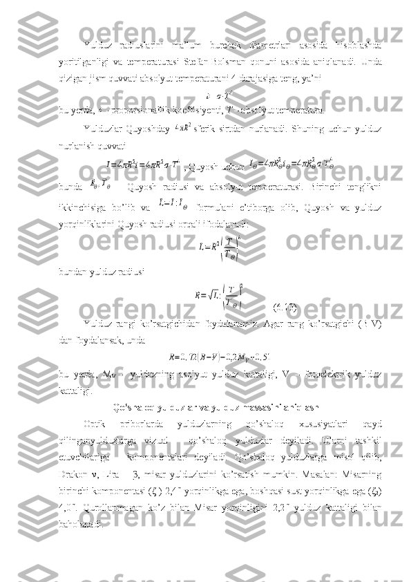 Yulduz   radiuslarini   ma’lum   burchak   diametrlari   asosida   hisoblashda
yoritilganligi   va   temperaturasi   Stefan-Bolsman   qonuni   asosida   aniqlanadi.   Unda
qizigan jism quvvati absolyut temperaturani 4 darajasiga teng, ya’nii=	σ⋅T4
bu yerda, 	
σ - proporsionallik koeffisiyenti,  T  – absolyut temperatura.
Yulduzlar   Quyoshday  	
4πR	2 sferik   sirtdan   nurlanadi.   Shuning   uchun   yulduz
nurlanish quvvati 	
I=4πR	2i=4πR	2σ⋅T4
, Quyosh uchun 	IΘ=	4πR	Θ2iΘ=4πR	Θ2σ⋅TΘ4
bunda  	
RΘ,TΘ   -   Quyosh   radiusi   va   absolyut   temperaturasi.   Birinchi   tenglikni
ikkinchisiga   bo’lib   va  	
L=	I:IΘ   formulani   e’tiborga   olib,   Quyosh   va   yulduz
yorqinliklarini Quyosh radiusi orqali ifodalanadi:	
L=	R2
(
T
TΘ)
4
bundan yulduz radiusi
                    	
R=	√L:(
T
TΘ)
2            (6.10)
Yulduz   rangi   ko’rsatgichidan   foydalanamiz.   Agar   rang   ko’rsatgichi   (B-V)
dan foydalansak, unda	
R=0,72	(B−V)−	0,2	M	V+0,51
bu   yerda,   M
V   –   yulduzning   asolyut   yulduz   kattaligi,   V   –   fotoelektrik   yulduz
kattaligi. 
  Qo’shaloq yulduzlar va yulduz massasini aniqlash
Optik   priborlarda   yulduzlarning   qo’shaloq   xususiyatlari   qayd
qilinganyulduzlarga   vizual   -   qo’shaloq   yulduzlar   deyiladi.   Ularni   tashkil
etuvchilariga   –   komponentalari   deyiladi.   Qo’shaloq   yulduzlarga   misol   qilib,
Drakon   ν ,   Lira   –   β ,   misar   yulduzlarini   ko’rsatish   mumkin.   Masalan:   Misarning
birinchi komponentasi ( ζ
1 ) 2,4 m
 yorqinlikga ega, boshqasi sust yorqinlikga ega ( ζ
2 )
4,0 m
.   Qurollanmagan   ko’z   bilan   Misar   yorqinligini   2,2 m
  yulduz   kattaligi   bilan
baholanadi. 