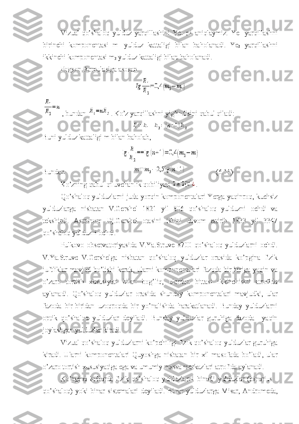 Vizual-qo’shaloq   yulduz   yarqillashini   Ye
1   ni   aniqlaymiz.   Ye
1   yarqillashni
birinchi   komponentasi   m
1   yulduz   kattaligi   bilan   baholanadi.   Ye
2   yarqillashni
ikkinchi komponentasi m
2  yulduz kattaligi bilan baholanadi. 
Pogson formulasiga asosanIg	
E1
E2
=	0,4	(m2−	m1)	
E1
E2
=	n
, bundan 	E1=nE	2 . Ko’z yarqillashni yig’indisini qabul qiladi:	
E=	E1+E2=	(n+1)E2
Buni yulduz kattaligi m bilan baholab,	
lg	E
E2
==	lg	(n+1)=0,4	(m2−	m)
Bundan                                       	
m=	m2−2,5	lg	(n+1)                  (6.11)
Ko’zning qabul qiluvchanlik qobiliyati 	
2'=12 {	0''¿ . 
Qo’shaloq yulduzlarni juda yorqin komponentalari Yerga yaqinroq, kuchsiz
yulduzlarga   nisbatan   V.Gershel   1821   yil   806   qo’shaloq   yulduzni   ochdi   va
tekshirdi.   Astronom   Dj.Gershel   otasini   ishini   davom   ettirib   1833   yil   3347
qo’shaloq yulduzni ochdi.
Pulkovo   observatoriyasida   V.Ya.Struve   8700   qo’shaloq   yulduzlarni   ochdi.
V.Ya.Struve   V.Gershelga   nisbatan   qo’shaloq   yulduzlar   orasida   ko’pgina   fizik
juftliklar  mavjud bo’lishi  kerak, ularni  komponentalari  fazoda bir-biriga  yaqin va
o’zaro   tortish   xususiyati   bilan   bog’liq,   ulardan   bittasi   ikkinchisini   atrofida
aylanadi.   Qo’shaloq   yulduzlar   orasida   shunday   komponentalari   mavjudki,   ular
fazoda   bir-biridan   uzoqroqda   bir   yo’nalishda   harakatlanadi.   Bunday   yulduzlarni
optik   qo’shaloq   yulduzlar   deyiladi.   Bunday   yulduzlar   guruhiga   fazoda     yaqin
joylashgan yulduzlar kiradi.
Vizual qo’shaloq yulduzlarni ko’pchiligi fizik qo’shaloq yulduzlar guruhiga
kiradi.   Ularni   komponentalari   Quyoshga   nisbatan   bir   xil   masofada   bo’ladi,   ular
o’zaro tortish xususiyatiga ega va umumiy massa markazlari atrofida aylanadi.
Ko’pgina   hollarda   fizik   qo’shaloq   yulduzlarni   binarli   yulduzlar   (binarius   -
qo’shaloq)   yoki   binar   sistemalari   deyiladi.   Binar   yulduzlarga   Misar,   Andromeda, 