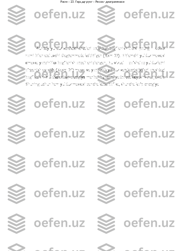Bunday yulduz xarakteristikalari orasidagi bog’lanish Gers щ prung – Ressel
nomi bilan ataluvchi diagrammada keltirilgan (rasm-23). Birlamchi yulduz massasi
«massa-yorqinlik» bog’lanish orqali aniqlangan. Bu vizual – qo’shaloq yulduzlarni
o’rganish asosida (Rasm-24) massa va yorqinlik yulduz xarakteristikalari orasidagi
bog’lanish. Yulduzlardagi energiya manbai bu termoyadro reaksiyasini natijasidir.
Shuning uchun ham yulduz massasi qancha katta bo’lsa, shuncha ko’p energiya  Расм – 23. Герцщпрунг – Рессел диаграммаси   