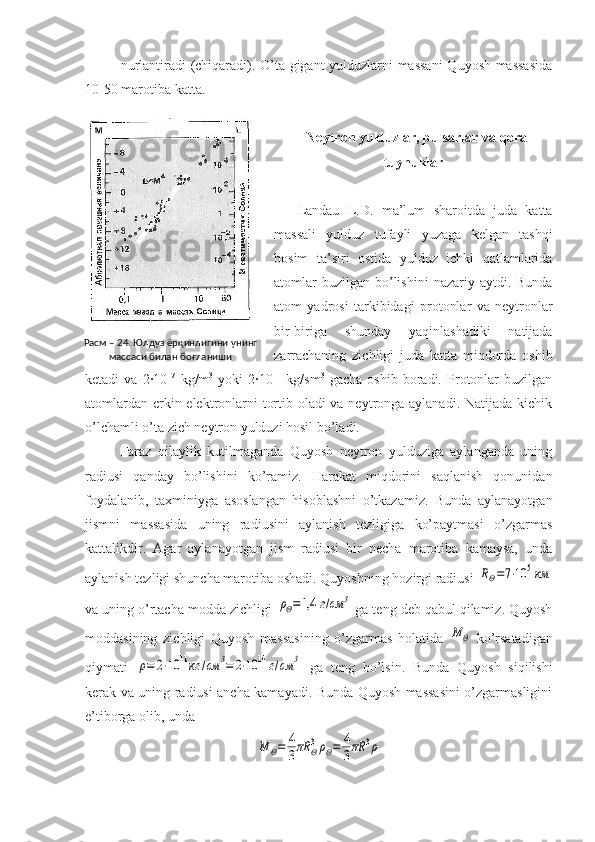 nurlantiradi (chiqaradi). O’ta gigant yulduzlarni massani  Quyosh massasida
10-50 marotiba katta.
  Neytron yulduzlar, pulsarlar va qora
tuynuklar
Landau   L.D.   ma’lum   sharoitda   juda   katta
massali   yulduz   tufayli   yuzaga   kelgan   tashqi
bosim   ta’siri   ostida   yulduz   ichki   qatlamlarida
atomlar   buzilgan  bo’lishini   nazariy aytdi.  Bunda
atom   yadrosi   tarkibidagi   protonlar   va   neytronlar
bir-biriga   shunday   yaqinlashadiki   natijada
zarrachaning   zichligi   juda   katta   miqdorda   oshib
ketadi   va   2·10 17
  kg/m 3
  yoki   2·10 11
  kg/sm 3
  gacha   oshib   boradi.   Protonlar   buzilgan
atomlardan erkin elektronlarni tortib oladi va neytronga aylanadi. Natijada kichik
o’lchamli o’ta zich neytron yulduzi hosil bo’ladi.
Faraz   qilaylik   kutilmaganda   Quyosh   neytron   yulduziga   aylanganda   uning
radiusi   qanday   bo’lishini   ko’ramiz.   Harakat   miqdorini   saqlanish   qonunidan
foydalanib,   taxminiyga   asoslangan   hisoblashni   o’tkazamiz.   Bunda   aylanayotgan
jismni   massasida   uning   radiusini   aylanish   tezligiga   ko’paytmasi   o’zgarmas
kattalikdir.   Agar   aylanayotgan   jism   radiusi   bir   necha   marotiba   kamaysa,   unda
aylanish tezligi shuncha marotiba oshadi. Quyoshning hozirgi radiusi RΘ=7⋅10	5км
va uning o’rtacha modda zichligi 	
ρΘ=1,4	г/см	3  ga teng deb qabul qilamiz. Quyosh
moddasining   zichligi   Quyosh   massasining   o’zgarmas   holatida  	
M	Θ   ko’rsatadigan
qiymati  	
ρ=	2⋅10	11кг	/см	3=	2⋅10	14	г/см	3   ga   teng   bo’lsin.   Bunda   Quyosh   siqilishi
kerak va uning radiusi ancha kamayadi. Bunda Quyosh massasini o’zgarmasligini
e’tiborga olib, unda 	
M	Θ=	4
3πR	Θ3ρΘ=	4
3πR	3ρРасм – 24. Юлдуз ёрқинлигини унинг 
массаси билан боғланиши 