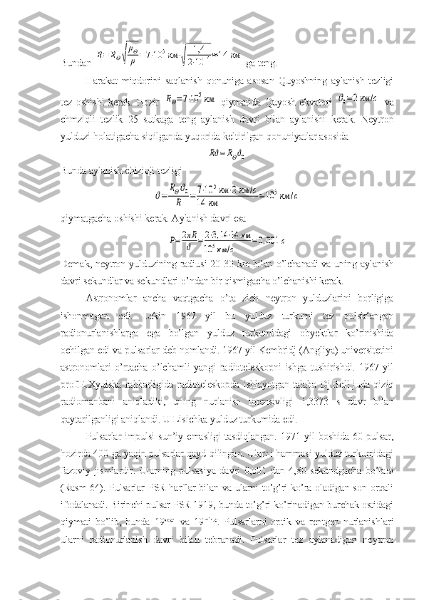 Bundan R=	RΘ√	
ρΘ
ρ	=	7⋅10	5км	⋅
√	
1,4
2⋅10	14≈	14	км  ga teng.
Harakat   miqdorini   saqlanish   qonuniga   asosan   Quyoshning   aylanish   tezligi
tez   oshishi   kerak.   Hozir  	
RΘ=7⋅10	5км   qiymatida   Quyosh   ekvatori  	ϑ0=	2км	/с   va
chmziqli   tezlik   25   sutkaga   teng   aylanish   davri   bilan   aylanishi   kerak.   Neytron
yulduzi holatigacha siqilganda yuqorida keltirilgan qonuniyatlar asosida	
Rϑ=	RΘϑ0
Bunda aylanish chiziqli tezligi 	
ϑ=	
RΘϑ0	
R	=	7⋅10	5км	⋅2км	/с	
14	км	=10	5км	/с
qiymatgacha oshishi kerak. Aylanish davri esa 	
P=	2πR
ϑ	=	2⋅3,14⋅14	км	
10	5км	/с	
=0,001	с
Demak, neytron yulduzining radiusi 20-30 km bilan o’lchanadi va uning aylanish
davri sekundlar va sekundlari o’ndan bir qismigacha o’lchanishi kerak.
Astronomlar   ancha   vaqtgacha   o’ta   zich   neytron   yulduzlarini   borligiga
ishonmagan   edi.   Lekin   1967   yil   bu   yulduz   turkumi   tez   pulsirlangan
radionurlanishlarga   ega   bo’lgan   yulduz   turkumidagi   obyektlar   ko’rinishida
ochilgan edi va pulsarlar deb nomlandi. 1967 yil Kembridj (Angliya) universitetini
astronomlari   o’rtacha   o’lchamli   yangi   radioteleskopni   ishga   tushirishdi.   1967   yil
prof.E.Xyuisha  rahbarligida   radioteleskopda  ishlayotgan   talaba  Dj.Bell  juda  qiziq
radiomanbani   aniqladiki,   uning   nurlanish   intensivligi   1,3373   s   davr   bilan
qaytarilganligi aniqlandi. U Lisichka yulduz turkumida edi.
Pulsarlar   impulsi   sun’iy  emasligi   tasdiqlangan.   1971   yil   boshida   60   pulsar,
hozirda 400 ga yaqin pulsarlar qayd qilingan. Ularni hammasi yulduz turkumidagi
fazoviy   jismlardir.   Ularning   pulsasiya   davri   0,001   dan   4,80   sekundgacha   bo’ladi
(Rasm-64). Pulsarlar  PSR harflar  bilan va ularni  to’g’ri ko’ra oladigan son orqali
ifodalanadi. Birinchi pulsar PSR 1919, bunda to’g’ri ko’rinadigan burchak ostidagi
qiymati   bo’lib,   bunda   19 soat    
va   19 minut
.   Pulsarlarni   optik   va   rentgen   nurlanishlari
ularni   radionurlanish   davri   bilan   tebranadi.   Pulsarlar   tez   aylanadigan   neytron 