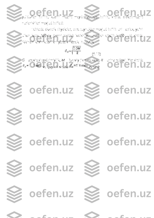 yulduzlari   bo’lib,   kuchli   magnit   maydoniga   ega   bo’lib,   sirtida   elektromagnit
nurlanishlari mavjud bo’ladi.
Tabiatda  ekzotik obyektlar, qora tuynuklar  mavjud bo’lib uni  Laplas, ya’ni
ulkan   katta   fazoviy   jismni   tashlab   ketish   va   umuman   ajralib   ketish,   uni   sirtida
ikkinchi kosmik tezlikni yaratish kerak. Bu tezlikϑП=√
2GM
R
           (6.12)
G  – gravitasion doimiylik,  M  – fazoviy jism massasi,  R  – uning radiusi.  Yer sirtida	
ϑП=11	,2	км	/с
va Quyosh sirtida 	ϑП=618	км	/с ga teng. 