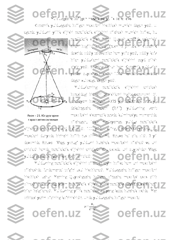  Yulduzgacha bo’lgan masofa va yillik parallaks
Kopernik   yulduzgacha   bo’lgan   masofani   hisoblash   mumkin   degan   yedi.   U
agarda   yulduzni   yillik   siljishi   parallaktik   siljishini   o’lchash   mumkin   bo’lsa,   bu
parallaktik   siljish   Yerni   Quyosh   atrofida   aylanishi
bilan   bog’liq   bo’ladi   (rasm   21).   Lekin   Kopernik
davrida oddiy teleskoplar ham  yo’q yedi, oddiy ko’z
bilan   yulduzlarni   parallaktik   siljishini   qayd   qilish
qiyin   yedi.   Shuning   uchun   ham   Kopernik   yulduzlar
yerdan quyoshga nisbatan 1000 marotaba uzoqroqdir
degan xulosaga kelgan yedi. 
Yulduzlarning   parallaktik   siljishini   aniqlash
borasidagi   birinchi   urinishlarni   ingliz   astronomi   Dj.
Bratleyem   boshlagan.   1725   yil   dekabrdan   1726   yil
dekabrgacha   Drakon   (2.4 m
)   yulduzning   zenit
masofasini   sistematik   tarzda   kulminasiya   momentida
o’lchagan,   lekin   Btatleyemga   yulduz   parallaktik
siljishini   aniqlash   imkoni   bo’lmadi.   100   yildan   so’ng,   1835-1837   yillarda   bu
masalani   dunyoda   birinchi   bo’lib   rus   olimi   V.   Ya.   Struve   hal   qila   oldi.   2   yil
davomida   Struve     Vega   yorug’   yulduzni   burchak   masofasini   o’lchadi   va   uni
aniqladi   hamda   parallaktik   siljishini   aniqladi.   Shu   asosda   uni   quyoshdan   Vega
yulduzigacha bo’lgan masofasini aniqladi. 
Yulduzning   parallaktik   siljishini   o’lchash   qiyin   bo’lsa   ham   uni   masofasini
o’lchashda   fundamental   to’g’ri   usul   hisoblanadi.   Yulduzgacha   bo’lgan   masofani
hisoblash   uchun   Yerning   Quyoshgacha   bo’lgan   o’rtacha   masofasi   asos   qilib
olinadi.   Yulduzning   yarim   parallaktik   siljishi   yillik   parallaks   deyiladi   va   π   harfi
bilan  belgilanadi.   Yulduzning   yillik   parallaksi   bu  yeng   katta  burchak   ostida     Yer
orbitasi yarim o’qining ko’rinishidir. Unda yulduzgacha bo’lgan masofa:r=	a0	
sin	π Расм – 21. Юлдузларни 
параллактик силжиши 