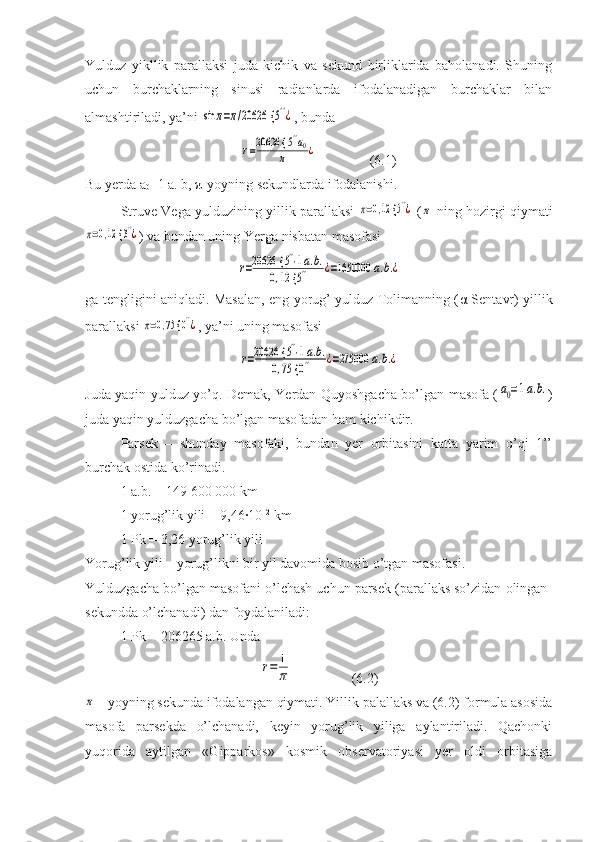 Yulduz   yikllik   parallaksi   juda   kichik   va   sekund   birliklarida   baholanadi.   Shuning
uchun   burchaklarning   sinusi   radianlarda   ifodalanadigan   burchaklar   bilan
almashtiriladi, ya’ni sin	π=π/20626 {	5''¿ , bunda 	
r=20626 {	5''a0	
π	¿
               (6.1)
Bu yerda a
0 =1 a. b, π-yoyning sekundlarda ifodalanishi.
Struve Vega yulduzining yillik parallaksi  	
π=0,12 {	5''¿  (	π -ning hozirgi qiymati	
π=0,12 {	3''¿
) va bundan uning Yerga nisbatan masofasi	
r=20626 {	5''⋅1a.b.	
0,12 {	5''	¿=1650000	a.b.¿
ga tengligini aniqladi. Masalan, eng yorug’ yulduz Tolimanning ( α   Sentavr) yillik
parallaksi 	
π=0,75 {	0''¿ , ya’ni uning masofasi	
r=20626 {	5''⋅1a.b.	
0,75 {	0''	¿=275000	a.b.¿
Juda yaqin yulduz yo’q. Demak, Yerdan Quyoshgacha bo’lgan masofa (	
a0=1a.b. )
juda yaqin yulduzgacha bo’lgan masofadan ham kichikdir.
Parsek   –   shunday   masofaki,   bundan   yer   orbitasini   katta   yarim   o’qi   1’’
burchak ostida ko’rinadi.
1 a.b. = 149   600   000 km
1 yorug’lik yili = 9,46·10 12
 km
1 Pk = 3,26 yorug’lik yili
Yorug’lik yili – yorug’likni bir yil davomida bosib o’tgan masofasi.
Yulduzgacha bo’lgan masofani o’lchash uchun parsek (parallaks so’zidan olingan-
sekundda o’lchanadi) dan foydalaniladi:
1 Pk = 206265 a.b. Unda	
r=	1
π
                 (6.2)	
π
 - yoyning sekunda ifodalangan qiymati. Yillik palallaks va (6.2) formula asosida
masofa   parsekda   o’lchanadi,   keyin   yorug’lik   yiliga   aylantiriladi.   Qachonki
yuqorida   aytilgan   «Gipparkos»   kosmik   observatoriyasi   yer   oldi   orbitasiga 