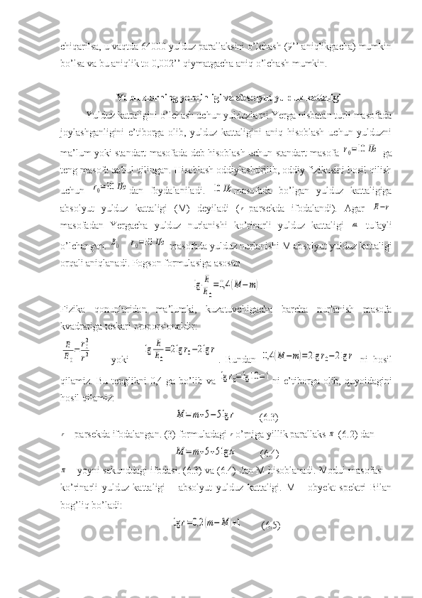 chiqarilsa, u vaqtda 64000 yulduz parallaksini o’lchash (9’’ aniqlikgacha) mumkin
bo’lsa va bu aniqlik to 0,002’’ qiymatgacha aniq o’lchash mumkin.
  Yulduzlarning yorqinligi va absolyut yulduz kattaligi
Yulduz kattaligini o’lchash uchun yulduzlarni Yerga nisbatan turli masofada
joylashganligini   e’tiborga   olib,   yulduz   kattaligini   aniq   hisoblash   uchun   yulduzni
ma’lum yoki standart masofada deb hisoblash uchun standart masofa  r0=10	Пc   ga
teng masofa qabul qilingan. Hisoblash oddiylashtirilib, oddiy fizikasini hosil qilish
uchun  	
r0=10	Пc dan   foydalaniladi.  	10	Пc masofada   bo’lgan   yulduz   kattaligiga
absolyut   yulduz   kattaligi   (M)   deyiladi   (	
r -parsekda   ifodalandi).   Agar  	E−r
masofadan   Yergacha   yulduz   nurlanishi   ko’rinarli   yulduz   kattaligi  	
m   tufayli
o’lchangan. 	
E0  - 	r0=10	Пс  masofada yulduz nurlanishi M absolyut yulduz kattaligi
orqali aniqlanadi. Pogson formulasiga asosan	
lg	E
E0
=0,4	(M	−	m)
Fizika   qonunlaridan   ma’lumki,   kuzatuvchigacha   barcha   nurlanish   masofa
kvadratiga teskari proporsionaldir:	
E
E0
=	r02
r2
        yoki      	lg	E
E0
=2lg	r0−2lg	r .   Bundan  	0,4	(M	−	m)=2lg	r0−	2lg	r   ni   hosil
qilamiz.  Bu  tenglikni  0,4  ga  bo’lib  va  	
lg	r0=	lg	10	=1 ni   e’tiborga  olib,  quyoidagini
hosil qilamiz:	
M	=	m+5−	5lg	r
         (6.3)	
r
 - parsekda ifodalangan. (3) formuladagi 	r o’rniga yillik parallaks 	π  (6.2) dan	
M	=	m+5+5lg	π
         (6.4)	
π
 - yoyni sekunddagi ifodasi. (6.3) va (6.4) dan M hisoblanadi. Modul masofasi –
ko’rinarli   yulduz   kattaligi   –   absolyut   yulduz   kattaligi.   M   –   obyekt   spektri   Bilan
bog’liq bo’ladi:	
lg	r=0,2	(m−	M	)+1
       (6.5) 
