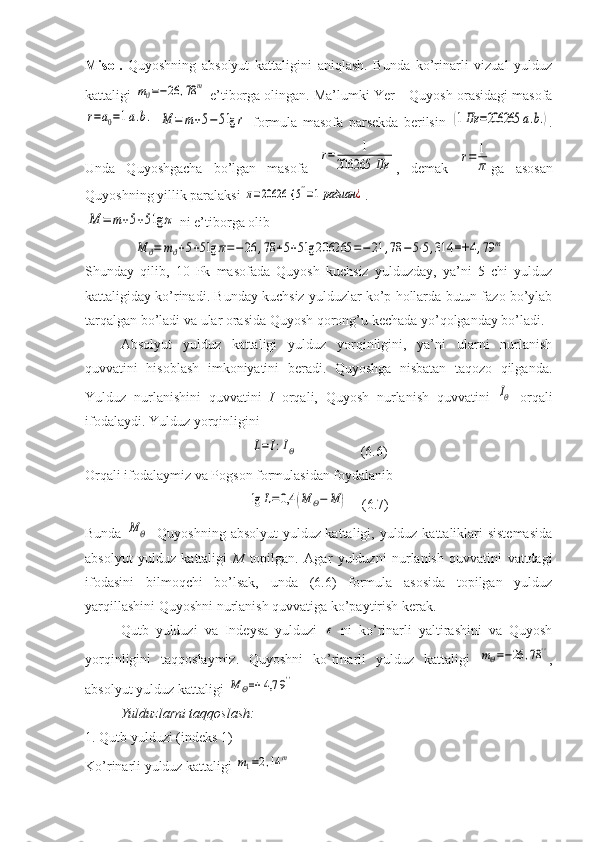 Misol.   Quyoshning   absolyut   kattaligini   aniqlash.   Bunda   ko’rinarli   vizual   yulduz
kattaligi mϑ=−26	,78	m  e’tiborga olingan. Ma’lumki Yer – Quyosh orasidagi masofa	
r=a0=1a.b.
 	M	=	m+5−	5lg	r   formula   masofa   parsekda   berilsin  	(1Пк	=206265	a.b.) .
Unda   Quyoshgacha   bo’lgan   masofa  	
r=	1	
206265	Пк ,   demak  	r=	1
π ga   asosan
Quyoshning yillik paralaksi 	
π=20626 {	5''=1радиан	¿ .	
M	=	m+5+5lg	π
 ni e’tiborga olib	
M	ϑ=	mϑ+5+5lg	π=−26	,78	+5+5lg	206265	=−21	,78	−5⋅5,314	=+	4,79	m
Shunday   qilib,   10   Pk   masofada   Quyosh   kuchsiz   yulduzday,   ya’ni   5   chi   yulduz
kattaligiday ko’rinadi. Bunday kuchsiz yulduzlar ko’p hollarda butun fazo bo’ylab
tarqalgan bo’ladi va ular orasida Quyosh qorong’u kechada yo’qolganday bo’ladi.
Absolyut   yulduz   kattaligi   yulduz   yorqinligini,   ya’ni   ularni   nurlanish
quvvatini   hisoblash   imkoniyatini   beradi.   Quyoshga   nisbatan   taqozo   qilganda.
Yulduz   nurlanishini   quvvatini   I   orqali,   Quyosh   nurlanish   quvvatini  
IΘ   orqali
ifodalaydi. Yulduz yorqinligini 	
L=I:IΘ
                   (6.6) 
Orqali ifodalaymiz va Pogson formulasidan foydalanib	
lg	L=0,4	(M	Θ−	M	)
    (6.7)
Bunda  	
M	Θ - Quyoshning absolyut yulduz kattaligi, yulduz kattaliklari sistemasida
absolyut   yulduz   kattaligi   M   topilgan.   Agar   yulduzni   nurlanish   quvvatini   vattdagi
ifodasini   bilmoqchi   bo’lsak,   unda   (6.6)   formula   asosida   topilgan   yulduz
yarqillashini Quyoshni nurlanish quvvatiga ko’paytirish kerak.
Qutb   yulduzi   va   Indeysa   yulduzi  	
ε   ni   ko’rinarli   yaltirashini   va   Quyosh
yorqinligini   taqqoslaymiz.   Quyoshni   ko’rinarli   yulduz   kattaligi  	
mΘ=−26	,78'' ,
absolyut yulduz kattaligi 	
M	Θ=+	4,7	9''
Yulduzlarni taqqoslash:
1. Qutb yulduzi (indeks 1)
Ko’rinarli yulduz kattaligi 	
m1=2,14	m 