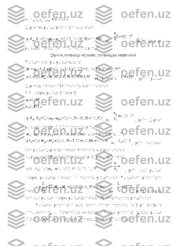 Yillik parallaks π1=0,00 {	5''¿
Quyosh va yulduz yorqinligini taqqoslash: 	
lg	(EΘ:E1)=0,4	(m1−	mΘ)=0,4	(2,14	+26	,78	)=11	,568
  va  	
EΘ
E1
=370	⋅10	9 ,   ya’ni   Quyosh
yulduzga nisbatan 370 mlrd. marotiba yorug’. 
Quyosh yorqinligi va yulduz yorqinligini taqqoslash
Yulduzni absolyut yulduz kattaligi	
M	1=	m1+5+5lg	π1=2,14	+5+5lg	0,005	=7,14	−5⋅2,30	=−	4,36	m
;	
lg	L1=0,4	(M	Θ−	M	1)=0,4	(4,79	+4,36	)=	3,66
  va   yorqinlik  	L1=	4570 ,   ya’ni   yulduz
Quyoshga nisbatan 4570 marotiba kuchli nurlanadi.
2. 	
ε  Indeysa yulduzi (indeks 2)	
m2=4,73	m	
π2=0,28 {	5''¿	
lg	(EΘ:E2)=	0,4	(m2−	mΘ)=0,4	(4,73	+26	,78	)=12	,604
  va  	
EΘ
E2
=4,02⋅10	12 ,   ya’ni   Quyosh
yulduzga nisbatan 4 billion marotiba yorug’dir.	
M	2=	m2+5+5lg	π2=	4,73	+5+5lg	0,285	=9,73	−5⋅0,545	=7,00	m;	
lg	L2=	0,4	(M	Θ−	M	2)=	0,4	(4,79	−7,00	)=−	0,884	=−1,116
  va  	L2=0,13 ,   ya’ni   haqiqatan
ham yulduz Quyoshga nisbatan 8 marotiba kuchsiz nurlanadi. 
Bu yulduzlarni yaltirashi (ravshanligi yoki yoritilishi) nisbati	
lg	(E1:E2)=	0,4	(m2−	m1)=	0,4	(4,73	−2,14	)=1,036
    va    	
E1
E2
=11 ,   ya’ni   qutb   yulduzi
Indeysa   yulduziga   nisbatan   11   marotiba   yorug’roqdir.   Yulduzlarni   yorqinligini
nisbati  	
lg	
L1
L2
=	0,4	(M	2−	M	1)=0,4	(7,00	+4,36	)=	4,544     va   	
L1
L2
=35000 ,  ya’ni  haqiqatan
ham qutb yulduzi Indeysa yulduziga nisbatan 35 ming marotiba yorug’roqdir.
Yulduzlar   yorqinligini   katta   farqini   birinchi   marotiba   1905   yil   daniyalik
olim,   astronom   E.   Gersshprung   asoslangan.   Yulduz   yorqinligi   nafaqat   yulduz
o’lchami, balki uni fotosferasini temperaturasiga bog’liq bo’ladi. 