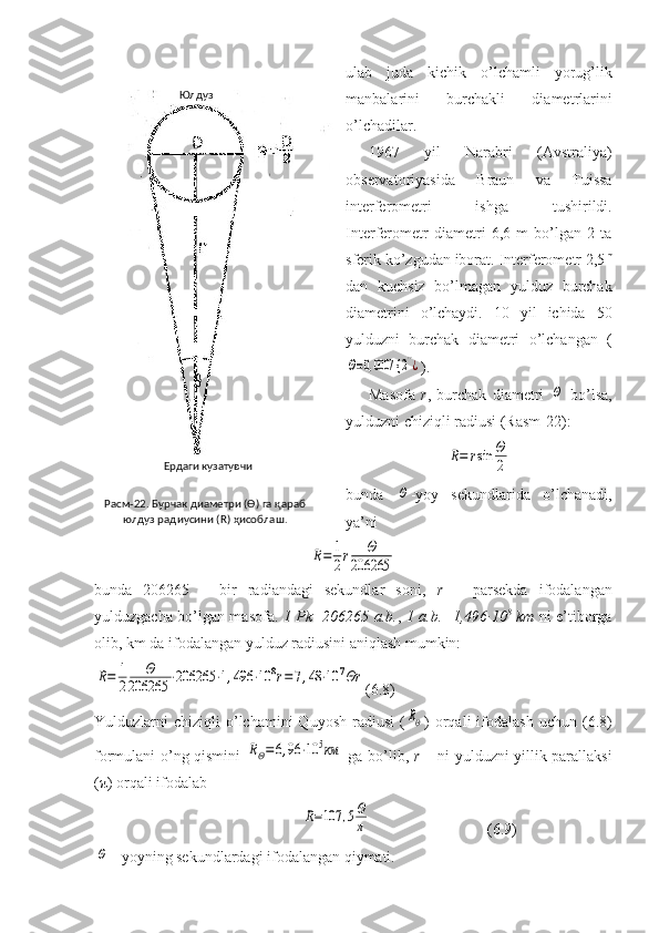 ulab   juda   kichik   o’lchamli   yorug’lik
manbalarini   burchakli   diametrlarini
o’lchadilar.
1967   yil   Narabri   (Avstraliya)
observatoriyasida   Braun   va   Tuissa
interferometri   ishga   tushirildi.
Interferometr   diametri   6,6   m   bo’lgan   2   ta
sferik ko’zgudan iborat. Interferometr 2,5 m
dan   kuchsiz   bo’lmagan   yulduz   burchak
diametrini   o’lchaydi.   10   yil   ichida   50
yulduzni   burchak   diametri   o’lchangan   (Θ=0,0007 {	2''¿
).
Masofa   r ,   burchak   diametri  	
Θ   bo’lsa,
yulduzni chiziqli radiusi (Rasm-22):	
R=	rsin	Θ
2
bunda  	
Θ -yoy   sekundlarida   o’lchanadi,
ya’ni	
R=	1
2r	Θ	
206265
bunda   206265   –   bir   radiandagi   sekundlar   soni,   r   –   parsekda   ifodalangan
yulduzgacha bo’lgan masofa.   1 Pk=206265 a.b. ,   1 a.b.=1,496·10 8
  km   ni e’tiborga
olib, km da ifodalangan yulduz radiusini aniqlash mumkin:	
R=	1
2	
Θ	
206265	⋅206265	⋅1,496	⋅10	8r=7,48	⋅10	7Θr
(6.8)
Yulduzlarni   chiziqli   o’lchamini  Quyosh   radiusi   (	
RΘ )  orqali   ifodalash  uchun  (6.8)
formulani o’ng qismini  	
RΘ=6,96	⋅10	5км   ga bo’lib,   r   – ni yulduzni yillik parallaksi
( π ) orqali ifodalab
                             	
R=107	,5Θ
π                               (6.9)	
Θ
 - yoyning sekundlardagi ifodalangan qiymati. Расм-22. Бурчак диаметри (Ө) га қараб 
юлдуз радиусини ( R) ҳисоблаш.Юлдуз 
Ердаги кузатувчи 