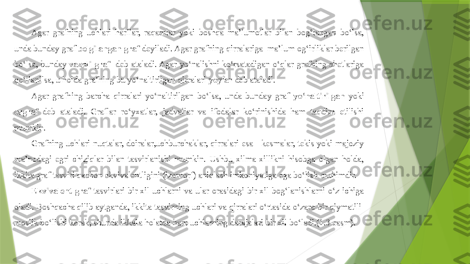 Agar  grafning  uchlari  harflar,  raqamlar  yoki  boshqa  ma’lumotlar  bilan  bog‘langan  bo‘lsa, 
unda bunday graf  belgilangan  graf  deyiladi. Agar grafning qirralariga  ma’lum og‘irliklar berilgan 
bo‘lsa,  bunday  vaznli  graf     deb  ataladi. Agar  yo‘nalishni  ko‘rsatadigan  o‘qlar  grafning  chetlariga 
qo‘llanilsa, u holda grafning bu yo‘naltirilgan qirralari  yoylar  deb ataladi.
Agar  grafning  barcha  qirralari  yo‘naltirilgan  bo‘lsa,  unda  bunday  graf  yo‘naltirilgan   yoki 
orgraf  deb  ataladi.  Graflar  ro‘yxatlar,  jadvallar  va  ifodalar  ko‘rinishida  ham  taqdim  etilishi 
mumkin.
Grafning  uchlari  nuqtalar,  doiralar,uchburchaklar,  qirralari  esa  - kesmalar,  tekis yoki majoziy 
ma’nodagi  egri  chiziqlar  bilan  tasvirlanishi  mumkin.  Ushbu  xilma-xillikni  hisobga  olgan  holda, 
ikkita graf tasviri qachon ekvivalentligini (izomorf) aniqlash imkoniyatiga ega bo‘lish muhimdir.
E kvivalent  graf   tasvirlari  bir  xil  uchlarni  va  ular  orasidagi  bir  xil  bog‘lanishlarni  o‘z  ichiga 
oladi. Boshqacha qilib aytganda, ikkita tasvirning uchlari va qirralari o‘rtasida o‘zaro bir qiymatili  
moslik bo‘lishi kerak, shunda ikkala holatda ham uchlarning darajalari bir xil bo‘ladi.(1.3-rasm).                 