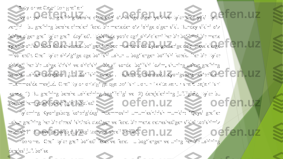 3  Eyler va Gamilton graflari
Eyler  yo‘li   -  bu  grafning  barcha  qirralarini  o‘z  ichiga  olgan  yo‘l  va  Eyler  sikli  yoki  Eyler 
zanjiri  -  bu  grafning  barcha  qirralari  faqat  bir  martadan  o‘z  ichiga  olgan  sikl.  Bunday  siklni  o‘z 
ichiga  olgan  graf  Eyler  grafi    deyiladi. Tekislikda  yopiq  egri  chiziqlarni har bir bo‘limni  bir  marta 
aylanib o‘tish  bilan chizish kerak  bo‘lgan jumboq muammolari Eyler graflariga doir  masalalarga 
misollardir.  Graf  Eyler  chizig‘iga  ega  bo‘lishi  uchun  u  bog‘langan  bo‘lishi  kerak.  Har  bir  E yler 
chizig‘i  har  bir  uchga  kirishi  va  chiqishi      bir  xil  sonda    bo‘lishi  lozim,  shuning  uchun  grafning 
barcha  uchlari  darajalari  juft  bo‘lishi  kerak  .  Bularning  barchasi  Kyonigsberg  ko‘priklari 
muammosida  mavjud.  Graf  E yler  chizig‘iga  ega  bo‘lishi  uchun  ikkita  zarur  shart  bajarilishi 
kerak.   1)  Bu  grafning  barcha  uchlarining  bo g’ liqligi  va    2)  darajalarining  juftligidir.  Eyler  bu 
shartlar ham yetarli yekanligini isbotladi .
Eylerning  Kyonigsberg  ko‘prigidagi  muammosini  umumlashtirish  mumkin:  "Qaysi  graflar 
uchun  grafning  har  bir  qirrasi  ishtirok  etadigan  va  faqat  bir  marta  qatnashadigan  siklni  topishimiz 
mumkin?" Bu savolga javob quyidagi teorema orqali beriladi.
Teorema .    Graf  Eyler  grafi  bo‘ladi  faqat  va  faqat      u  bog‘langan  va  uning  har  bir  uchining 
darajasi juft bo‘lsa                 