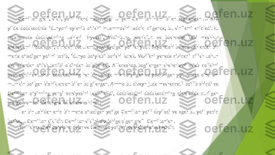 Gamilton  grafi,  sikli,  yo‘li  irland  matematigi  Uilyam  Gamilton  nomi  bilan  bog‘langan  .U1859 
yilda  dodekaedrda  "dunyoni  aylanib  o‘tish"  muammosini  tadqiq  qilganda,  bu  sinflarni  aniqladi.Bu 
muammoda  dodekadrning  uchlari  Bryussel,  Yedinburg,  Frankfurt  va  boshqalar  kabi  mashhur 
shaharlarni ifodalagan, qirralari esa ularni bog‘laydigan yo‘llar yedi. Sayohatchi barcha uchlardan bir 
marta  o‘tadigan  yo‘lni  topib,  "dunyo  bo‘ylab"  borishi  kerak.  Vazifani  yanada  qiziqarli  qilish  uchun 
shaharlardan  o‘tish  tartibi  oldindan  belgilanadi.  Allaqachon  bog‘langan  shaharlarni  eslab  qolishni 
osonlashtirish  uchun  dodekadrning  har  bir  uchiga  mix  qo‘yilgan  va  yotqizilgan  yo‘l  mixga  o‘ralishi 
mumkin  bo‘lgan  kichik  arqon  bilan  belgilangan. Ammo  bu  dizayn juda  mashaqqatli  bo‘lib chiqdi  va 
Gamilton  o‘yinning  yangi  versiyasini  taklif  qildi,  dodekaedrni  dodekaedrning  qirralarida  qurilgan 
grafga izomorf planar graf bilan almashtirdi .
Har  bir  uchidan  aniq  bir  marta  o‘tadigan  yo‘lga  Gamilton  yo‘li  deyiladi  va  agar  bu  yo‘l  yopiq 
bo‘lsa, u Gamilton siklidir. Gamilton siklini o‘z ichiga olgan graf - Gamiltonian .
Berilish usullari bo‘yicha Eyler va Gamilton yo‘llari va sikllari o‘xshashdir.                  