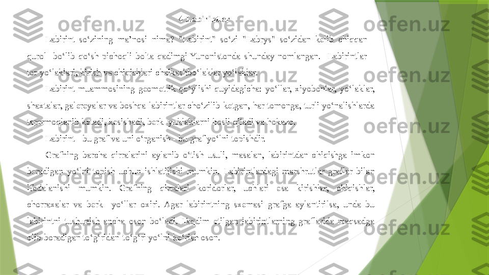 4 Labirintlar
Labirint  so‘zining  ma’nosi  nima?  "Labirint"  so‘zi  "Labrys"  so‘zidan  kelib  chiqqan  - 
qurol    bo‘lib  qo‘sh  pichoqli  bolta  qadimgi  Yunonistonda  shunday  nomlangan.    Labirintlar  – 
tor yo‘laklari, kirish va chiqishlari chalkashbo‘laklar yo‘laklar.
Labirint  muammosining  geometrik  qo‘ylishi  quyidagicha:  yo‘llar,  xiyobonlar,  yo‘laklar, 
shaxtalar, galereyalar va boshqa labirintlar cho‘zilib ketgan, har tomonga, turli yo‘nalishlarda 
taprrmoqlanib ketadi, kesishadi, berk  yuklaklarni hosil qiladi va hokazo.
Labirint - bu graf va uni o‘rganish - bu graf yo‘lni topishdir.
Grafning  barcha  qirralarini  aylanib  o‘tish  usuli,  masalan,  labirintdan  chiqishga  imkon 
beradigan  yo‘lni  topish  uchun  ishlatilishi  mumkin.  Labirintlardagi  marshrutlar  graflar  bilan 
ifodalanishi  mumkin.  Grafning  qirralari  koridorlar,  uchlari  esa  kirishlar,  chiqishlar, 
chorraxalar  va  berk    yo‘llar  oxiri.  Agar  labirintning  sxemasi  grafga  aylantirilsa,  unda  bu 
labirintni  tushunish  ancha  oson  bo‘ladi.  Taqdim  etilgan  labirintlarning  graflarida  maqsadga 
olib boradigan to‘g‘ridan-to‘g‘ri yo‘lni ko‘rish oson.                 