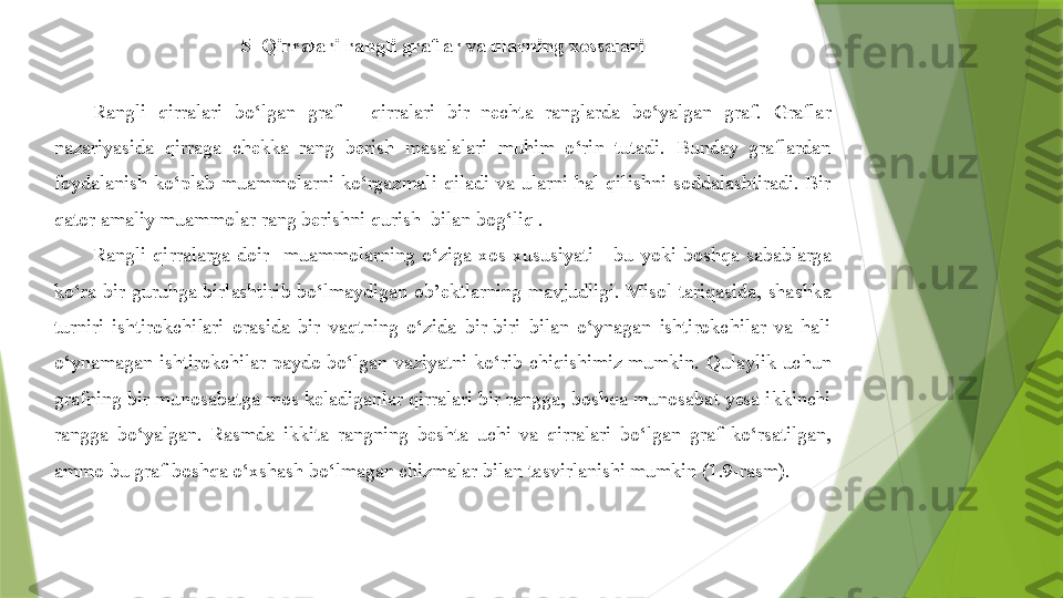 5  Qirralari rangli graflar va ularning xossalari
Rangli  qirralari  bo‘lgan  graf  -  qirralari  bir  nechta  ranglarda  bo‘yalgan  graf.  Graflar 
nazariyasida  qirraga  chekka  rang  berish  masalalari  muhim  o‘rin  tutadi.  Bunday  graflardan 
foydalanish  ko‘plab  muammolarni  ko‘rgazmali  qiladi  va  ularni  hal  qilishni  soddalashtiradi.  Bir 
qator amaliy muammolar rang berishni qurish  bilan bog‘liq .
Rangli  qirralarga  doir    muammolarning  o‘ziga  xos  xususiyati  -  bu  yoki  boshqa  sabablarga 
ko‘ra  bir  guruhga  birlashtirib  bo‘lmaydigan  ob’ektlarning  mavjudligi.  Misol  tariqasida,  shashka 
turniri  ishtirokchilari  orasida  bir  vaqtning  o‘zida  bir-biri  bilan  o‘ynagan  ishtirokchilar  va  hali 
o‘ynamagan  ishtirokchilar  paydo  bo‘lgan  vaziyatni  ko‘rib  chiqishimiz  mumkin.  Qulaylik  uchun 
grafning bir munosabatga mos keladiganlar qirralari bir rangga, boshqa munosabat yesa ikkinchi 
rangga  bo‘yalgan.  Rasmda  ikkita  rangning  beshta  uchi  va  qirralari  bo‘lgan  graf  ko‘rsatilgan, 
ammo bu graf boshqa o‘xshash bo‘lmagan chizmalar bilan tasvirlanishi mumkin (1.9-rasm).
                  