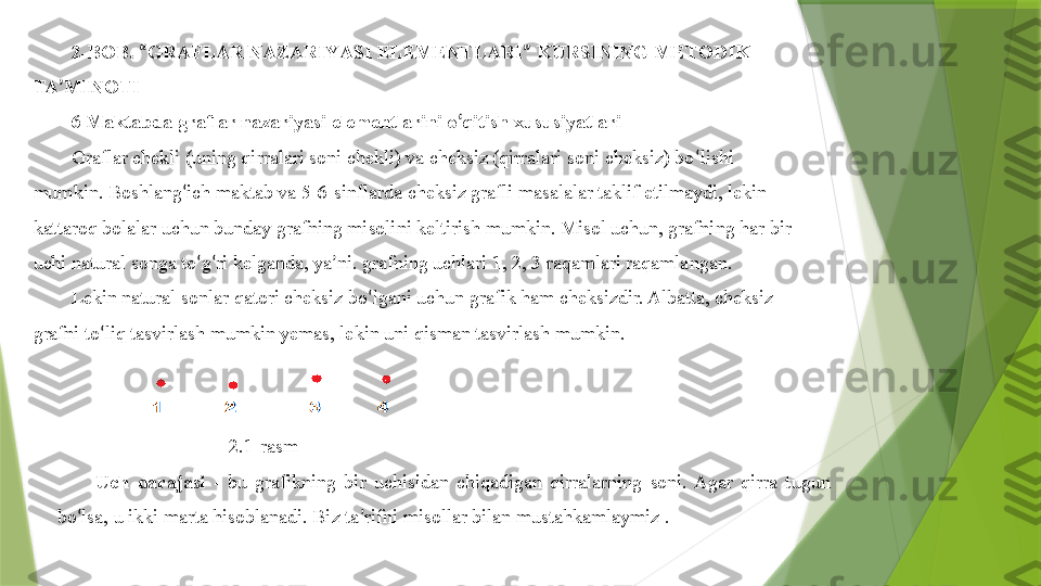 2-BOB.  “ GRAFLAR NAZARIY A SI  E LEMENTLARI ”  KURSINING METODIK 
TA ’ MINOTI
6  Maktabda graflar nazariyasi elementlarini o ‘ qitish xususiyatlari
Graflar chekli (uning qirralari soni chekli) va cheksiz (qirralari soni cheksiz) bo ‘ lishi 
mumkin. Boshlang ‘ ich maktab va 5-6-sinflarda cheksiz grafli masalalar taklif etilmaydi, lekin 
kattaroq bolalar uchun bunday grafning misolini keltirish mumkin. Misol uchun, grafning har bir 
uchi natural songa to ‘ g ‘ ri kelganda, ya ’ ni. grafning uchlari 1, 2, 3 raqamlari raqamlangan .  
Lekin natural sonlar qatori cheksiz bo ‘ lgani uchun grafik ham cheksizdir. Albatta, cheksiz 
grafni to ‘ liq tasvirlash mumkin yemas, lekin uni qisman tasvirlash mumkin.
                            2.1-rasm
Uch  darajasi   -  bu  grafikning  bir  uchisidan  chiqadigan  qirralarning  soni.  Agar  qirra  tugun 
bo ‘ lsa, u ikki marta hisoblanadi. Biz ta ’ rifni misollar bilan mustahkamlaymiz .                 