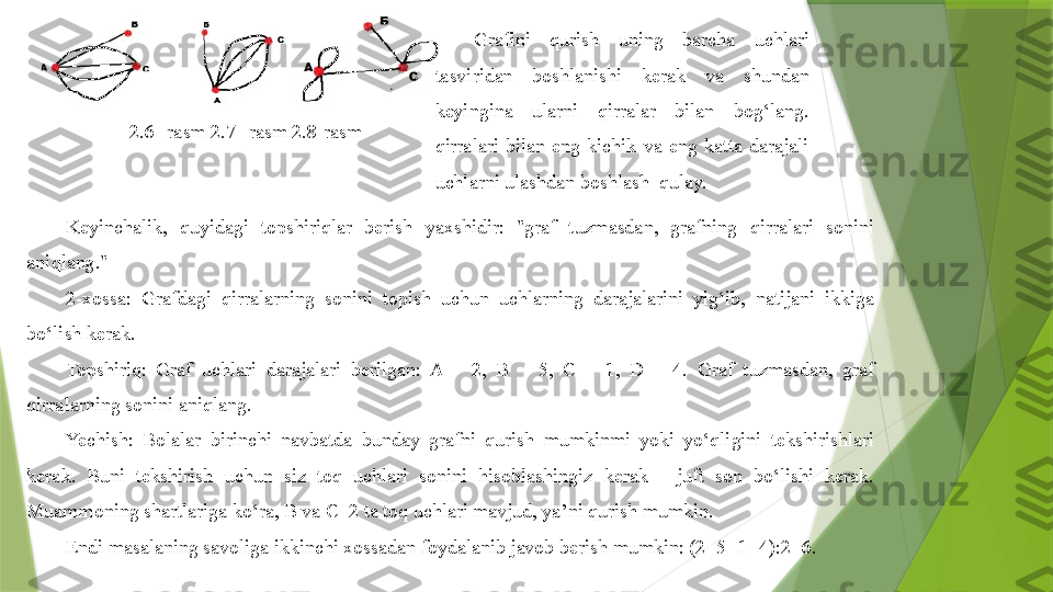 2.6--rasm 2.7--rasm 2.8-rasm Grafini  qurish  uning  barcha  uchlari 
tasviridan  boshlanishi  kerak  va  shundan 
keyingina  ularni  qirralar  bilan  bog‘lang. 
qirralari  bilan  eng  kichik  va  eng  katta  darajali 
uchlarni ulashdan boshlash  qulay.
Keyinchalik,  quyidagi  topshiriqlar  berish  yaxshidir:  "graf  tuzmasdan,  grafning  qirralari  sonini 
aniqlang."
2-xossa:  Grafdagi  qirralarning  sonini  topish  uchun  uchlarning  darajalarini  yig‘ib,  natijani  ikkiga 
bo‘lish kerak.
Topshiriq:  Graf  uchlari  darajalari  berilgan:  A  –  2,  B  –  5,  C  –  1,  D  –  4.  Graf  tuzmasdan,  graf 
qirralarning sonini aniqlang.
Yechish:  Bolalar  birinchi  navbatda  bunday  grafni  qurish  mumkinmi  yoki  yo‘qligini  tekshirishlari 
kerak.  Buni  tekshirish  uchun  siz  toq  uchlari  sonini  hisoblashingiz  kerak  -  juft  son  bo‘lishi  kerak. 
Muammoning shartlariga ko‘ra, B va C  2 ta toq uchlari mavjud, ya’ni qurish mumkin.
E ndi masalaning savoliga ikkinchi xossadan foydalanib javob berish mumkin: (2+5+1+4):2=6.                 