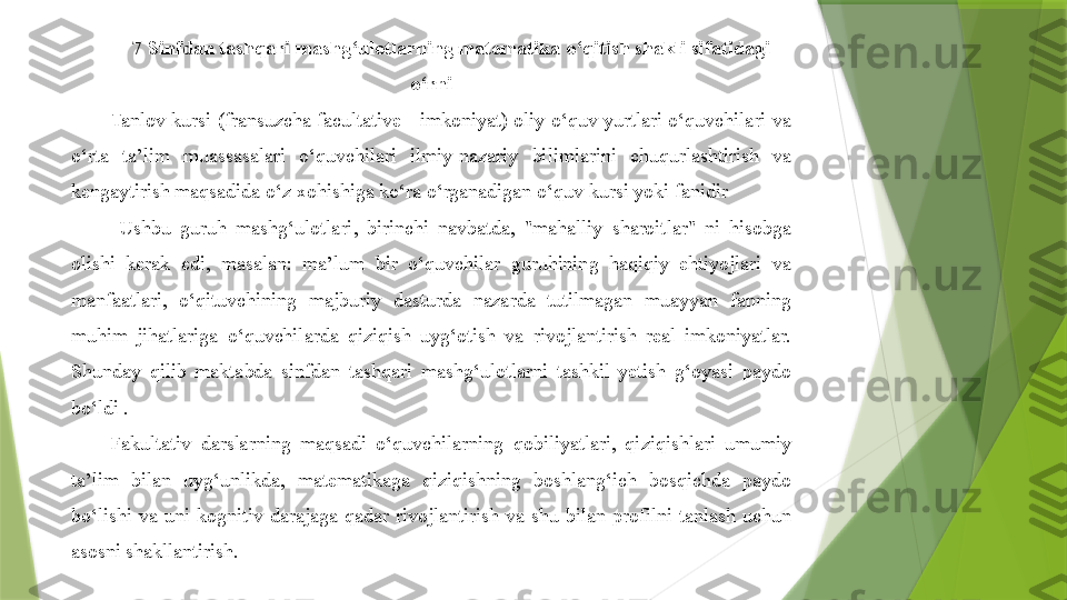 7  Sinfdan tashqari mashg‘ulotlarning matematika o‘qitish shakli sifatidagi 
o‘rni
Tanlov kursi (fransuzcha facultative - imkoniyat) oliy o‘quv yurtlari o‘quvchilari va 
o‘rta  ta’lim  muassasalari  o‘quvchilari  ilmiy-nazariy  bilimlarini  chuqurlashtirish  va 
kengaytirish maqsadida o‘z xohishiga ko‘ra o‘rganadigan o‘quv kursi yoki fanidir 
  Ushbu  guruh  mashg‘ulotlari,  birinchi  navbatda,  "mahalliy  sharoitlar"  ni  hisobga 
olishi  kerak  edi,  masalan:  ma’lum  bir  o‘quvchilar  guruhining  haqiqiy  ehtiyojlari  va 
manfaatlari,  o‘qituvchining  majburiy  dasturda  nazarda  tutilmagan  muayyan  fanning 
muhim  jihatlariga  o‘quvchilarda  qiziqish  uyg‘otish  va  rivojlantirish  real  imkoniyatlar. 
Shunday  qilib  maktabda  sinfdan  tashqari  mashg‘ulotlarni  tashkil  yetish  g‘oyasi  paydo 
bo‘ldi .
Fakultativ  darslarning  maqsadi  o‘quvchilarning  qobiliyatlari,  qiziqishlari  umumiy 
ta’lim  bilan  uyg‘unlikda,  matematikaga  qiziqishning  boshlang‘ich  bosqichda  paydo 
bo‘lishi  va  uni  kognitiv  darajaga  qadar  rivojlantirish  va  shu  bilan  profilni  tanlash  uchun 
asosni shakllantirish.                 