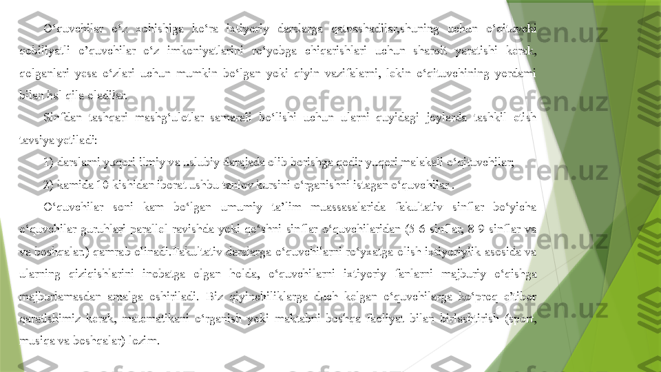 O‘quvchilar  o‘z  xohishiga  ko‘ra  ixtiyoriy  darslarga  qatnashadilar,shuning  uchun  o‘qituvchi 
qobiliyatli  o’quvchilar  o‘z  imkoniyatlarini  ro‘yobga  chiqarishlari  uchun  sharoit  yaratishi  kerak, 
qolganlari  yesa  o‘zlari  uchun  mumkin  bo‘lgan  yoki  qiyin  vazifalarni,  lekin  o‘qituvchining  yordami 
bilan hal qila oladilar.
Sinfdan  tashqari  mashg‘ulotlar  samarali  bo‘lishi  uchun  ularni  quyidagi  joylarda  tashkil  etish 
tavsiya yetiladi:
1) darslarni yuqori ilmiy va uslubiy darajada olib borishga qodir yuqori malakali o‘qituvchilar;
2) kamida 10 kishidan iborat ushbu tanlov kursini o‘rganishni istagan o‘quvchilar .
O‘quvchilar  soni  kam  bo‘lgan  umumiy  ta’lim  muassasalarida  fakultativ  sinflar  bo‘yicha 
o‘quvchilar  guruhlari  parallel  ravishda  yoki  qo‘shni  sinflar  o‘quvchilaridan  (5-6-sinflar,  8-9-sinflar  va 
va  boshqalar.)  qamrab  olinadi.Fakultativ  darslarga  o‘quvchilarni  ro‘yxatga  olish  ixtiyoriylik  asosida  va 
ularning  qiziqishlarini  inobatga  olgan  holda,  o‘quvchilarni  ixtiyoriy  fanlarni  majburiy  o‘qishga 
majburlamasdan  amalga  oshiriladi.  Biz  qiyinchiliklarga  duch  kelgan  o‘quvchilarga  ko‘proq  e’tibor 
qaratishimiz  kerak,  matematikani  o‘rganish  yoki  maktabni  boshqa  faoliyat  bilan  birlashtirish  (sport, 
musiqa va boshqalar) lozim.                 