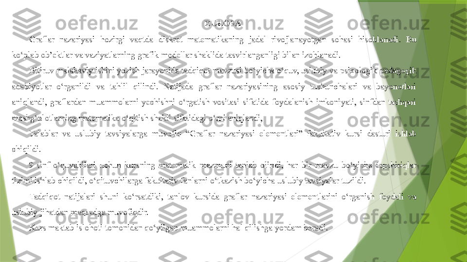 XULOSA
Graflar  nazariyasi  hozirgi  vaqtda  diskret  matematikaning  jadal  rivojlanayotgan  sohasi  hisoblanadi.  Bu 
ko‘plab ob’ektlar va vaziyatlarning grafik modellar shaklida tasvirlanganligi bilan izohlanadi.
Bitiruv malakaviy ishini yozish jarayonida tadqiqot mavzusi bo‘yicha o‘quv, uslubiy va psixologik-pedagogik 
adabiyotlar  o‘rganildi  va  tahlil  qilindi.  Natijada  graflar  nazariyasining  asosiy  tushunchalari  va  bayonotlari 
aniqlandi,  graflardan  muammolarni  yechishni  o‘rgatish  vositasi  sifatida  foydalanish  imkoniyati,  sinfdan  tashqari 
mashg‘ulotlarning matematika o‘qitish shakli sifatidagi o‘rni aniqlandi,
Talablar  va  uslubiy  tavsiyalarga  muvofiq  “Graflar  nazariyasi  elementlari”  fakultativ  kursi  dasturi  ishlab 
chiqildi.
9-sinf  o‘quvchilari  uchun  kursning  matematik  mazmuni  tanlab  olindi,  har  bir  mavzu  bo‘yicha  topshiriqlar 
tizimi ishlab chiqildi, o‘qituvchilarga fakultativ fanlarni o‘tkazish bo‘yicha uslubiy tavsiyalar tuzildi.
Tadqiqot  natijalari  shuni  ko‘rsatdiki,  tanlov  kursida  graflar  nazariyasi  elementlarini  o‘rganish  foydali  va 
uslubiy jihatdan maqsadga muvofiqdir.
Kurs maktab islohoti tomonidan qo‘yilgan muammolarni hal qilishga yordam berad i.                 