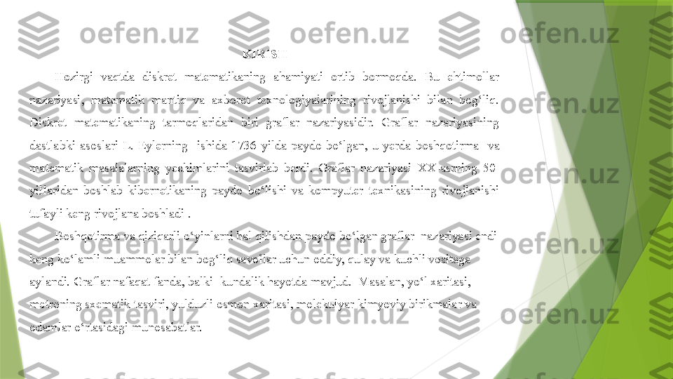 KIRI S H
Hozirgi  vaqtda  diskret  matematikaning  ahamiyati  ortib  bormoqda.  Bu  ehtimollar 
nazariyasi,  matematik  mantiq  va  axborot  texnologiyalarining  rivojlanishi  bilan  bog‘liq. 
Diskret  matematikaning  tarmoqlaridan  biri  graflar  nazariyasidir.  Graflar  nazariyasining 
dastlabki  asoslari  L.  E yler ning    ishida  1736  yilda  paydo  bo‘lgan,  u  yerda  boshqotirma    va 
matematik  m asalala rning  yechimlarini  tasvirlab  berdi.  Graflar  nazariyasi  XX -asrning  50-
yillaridan  boshlab  kibernetikaning  paydo  bo‘lishi  va  kompyuter  texnikasining  rivojlanishi 
tufayli keng rivojlana boshladi .
Boshqotirma  va qiziqarli o‘yinlarni hal qilishdan  paydo bo‘lgan  graf lar   nazariyasi endi 
keng ko‘lamli muammolar bilan bog‘liq savollar uchun oddiy, qulay va kuchli vositaga 
aylandi. Graflar nafaqat fanda , balki   kundalik hayotda  mavjud .   Masalan, yo‘l xaritasi,  
metroning sxematik tasviri, yulduzli osmon xaritasi, molekulyar kimyoviy birikmalar va 
odamlar o‘rtasidagi munosabatlar.                 