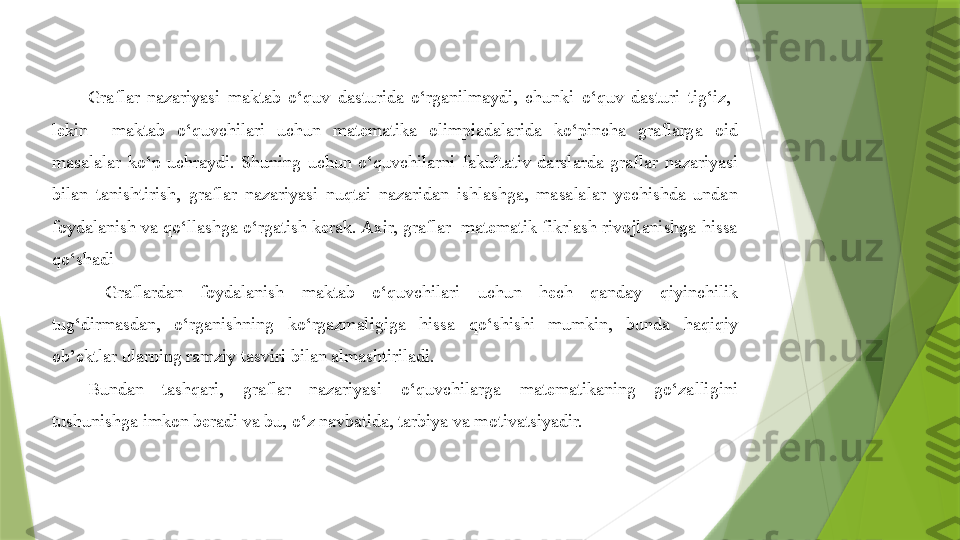 Graflar  nazariyasi  maktab  o‘quv  dasturida  o‘rganilmaydi,  chunki  o‘quv  dasturi  tig‘iz,   
lekin    maktab  o‘quvchilari  uchun  matematika  olimpiadalarida  ko‘pincha  graflarga  oid 
masalalar  ko‘p  uchraydi.  Shuning  uchun  o‘quvchilarni  fakultativ  darslarda  graflar  nazariyasi 
bilan  tanishtirish,  graflar  nazariyasi  nuqtai  nazaridan  ishlashga,  masalalar  yechishda  undan 
foydalanish va qo‘llashga o‘rgatish kerak. Axir, graflar  matematik fikrlash rivojlanishga hissa 
qo‘shadi
  Graflardan  foydalanish  maktab  o‘quvchilari  uchun  hech  qanday  qiyinchilik 
tug‘dirmasdan,  o‘rganishning  ko‘rgazmaligiga  hissa  qo‘shishi  mumkin,  bunda  haqiqiy 
ob’ektlar ularning ramziy tasviri bilan almashtiriladi.
Bundan  tashqari,  graflar  nazariyasi  o‘quvchilarga  matematikaning  go‘zalligini 
tushunishga imkon beradi va bu, o‘z navbatida, tarbiya va motivatsiyadir.                 