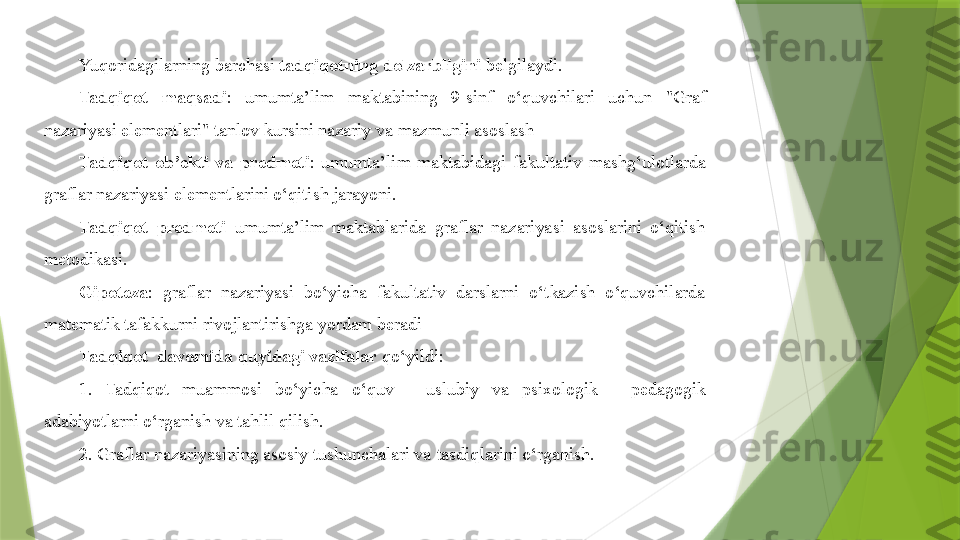 Yuqoridagilarning barchasi  tadqiqotning dolzarbligini  belgilaydi. 
Tadqiqot  maqsadi :  umumta’lim  maktabining  9-sinf  o‘quvchilari  uchun  "Graf 
nazariyasi elementlari" tanlov kursini nazariy va mazmunli asoslash
Tadqiqot  ob’ekti  va  predmeti :  umumta’lim  maktabidagi  fakultativ  mashg‘ulotlarda 
graflar nazariyasi elementlarini o‘qitish jarayoni.
Tadqiqot  predmeti   umumta’lim  maktablarida  graflar  nazariyasi  asoslarini  o‘qitish 
metodikasi.
Gipoteza :  graflar  nazariyasi  bo‘yicha  fakultativ  darslarni  o‘tkazish  o‘quvchilarda 
matematik tafakkurni rivojlantirishga yordam beradi
Tadqiqot  davomida quyidagi vazifalar  qo‘yildi:
1.  Tadqiqot  muammosi  bo‘yicha  o‘quv  -  uslubiy  va  psixologik  -  pedagogik 
adabiyotlarni o‘rganish va tahlil qilish.
2. Graflar nazariyasining asosiy tushunchalari va  tasdiq larini o‘rganish.                 