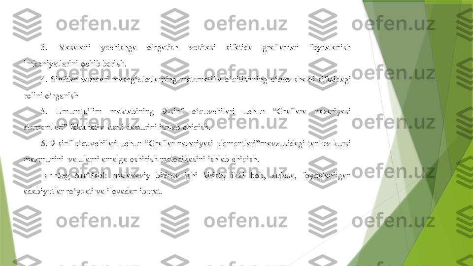 3.  Masalani  yechishga  o‘rgatish  vositasi  sifatida  graflardan  foydalanish 
imkoniyatlarini ochib beri sh .
4.  Sinfdan  tashqari  mashg‘ulotlarning  matematika  o‘qitishning  o‘quv  shakli  sifatidagi 
rolini o‘rgani sh
5.  Umumta’lim  maktabining  9-sinf  o‘quvchilari  uchun  “Graflara  nazariyasi 
elementlari” fakultativ kursi dasturini ishlab chiqish.
6.  9-sinf  o‘quvchilari  uchun  “Graflar  nazariyasi  elementlari”mavzusidagi  tanlov  kursi 
mazmunini  va ularni amalga oshirish metodikasini ishlab chiqish.
Ishning  tuzilishi :  malakaviy  bitiruv  ishi  kirish,  ikki  bob,  xulosa,  foydalanilgan 
adabiyotlar ro‘yxati va ilovadan iborat.                 