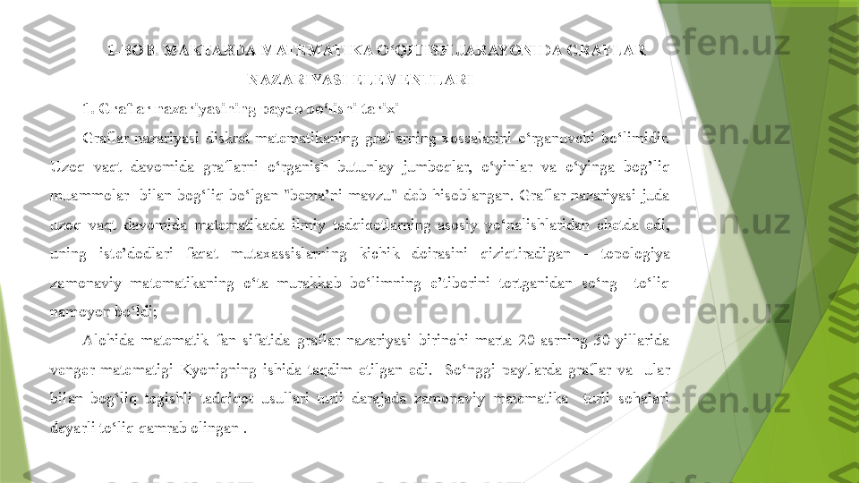 1-BOB. MAKTABDA MATEMATIKA O‘QITIS H  JARAYONIDA GRAFLAR 
NAZARIYASI ELEMENTLARI
1. Graflar nazariyasining paydo bo‘lishi tarixi
Graflar  nazariyasi  diskret  matematikaning  graflarning  xossalarini  o‘rganuvchi  bo‘limidir. 
Uzoq  vaqt  davomida  graflarni  o‘rganish  butunlay  jumboqlar,  o‘yinlar  va  o‘yinga  bog’liq 
muammolar    bilan  bog‘liq  bo‘lgan  "bema’ni  mavzu"  deb  hisoblangan.  Graflar  nazariyasi  juda 
uzoq  vaqt  davomida  matematikada  ilmiy  tadqiqotlarning  asosiy  yo‘nalishlaridan  chetda  edi, 
uning  iste’dodlari  faqat  mutaxassislarning  kichik  doirasini  qiziqtiradigan  -   topologiya 
zamonaviy  matematikaning  o‘ta  murakkab  bo‘limning  e’tiborini  tortganidan  so‘ng    to‘liq 
namoyon bo‘ldi;  
Alohida  matematik  fan  sifatida  graflar  nazariyasi  birinchi  marta  20-asrning  30-yillarida 
venger  matematigi  K yo nigning  ishida  taqdim  etilgan  edi.    So‘nggi  paytlarda  graflar  va    ular 
bilan  bog‘liq  tegishli  tadqiqot  usullari  turli  darajada  zamonaviy  matematika    turli  sohalari 
deyarli to‘liq qamrab olingan .                 