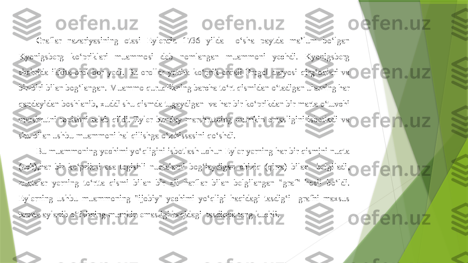 Graflar  nazariyasining  otasi  Eylerdir.  1736  yilda    o‘sha  paytda  ma’lum  bo‘lgan 
Kyonigsberg  ko‘priklari  muammosi  deb  nomlangan  muammoni  yechdi.  Kyonigsberg 
shahrida  ikkita  orol  bor  yedi.  Bu  orollar  yettita  ko‘prik  orqali  Pregol  daryosi  qirg‘oqlari  va 
bir-biri bilan bog‘langan. Muammo quruqlikning barcha to‘rt qismidan o‘tadigan ularning har 
qandayidan boshlanib, xuddi shu qismda tugaydigan  va har bir ko‘prikdan bir marta o‘tuvchi 
marshrutni  topishni  talab  qildi.  Eyler  bunday  marshrutning  mumkin  emasligini  isbotladi  va 
shu bilan ushbu muammoni hal qilishga o‘z hissasini qo‘shdi.
Bu muammoning yechimi yo‘qligini isbotlash uchun Eyler yerning har bir qismini nuqta 
(uch),har  bir  ko‘prikni  esa  tegishli  nuqtalarni  bog‘laydigan  chiziq  (qirra)  bilan    belgiladi, 
nuqtalar  yerning  to‘rtta  qismi  bilan  bir  xil  harflar  bilan  belgilangan  "graf"  hosil  bo‘ldi. 
Eylerning  ushbu  muammoning  "ijobiy"  yechimi  yo‘qligi  haqidagi  tasdig‘i    grafni  maxsus 
tarzda aylanib o‘tishning mumkin emasligi haqidagi  tasdiqqa teng kuchli.                 