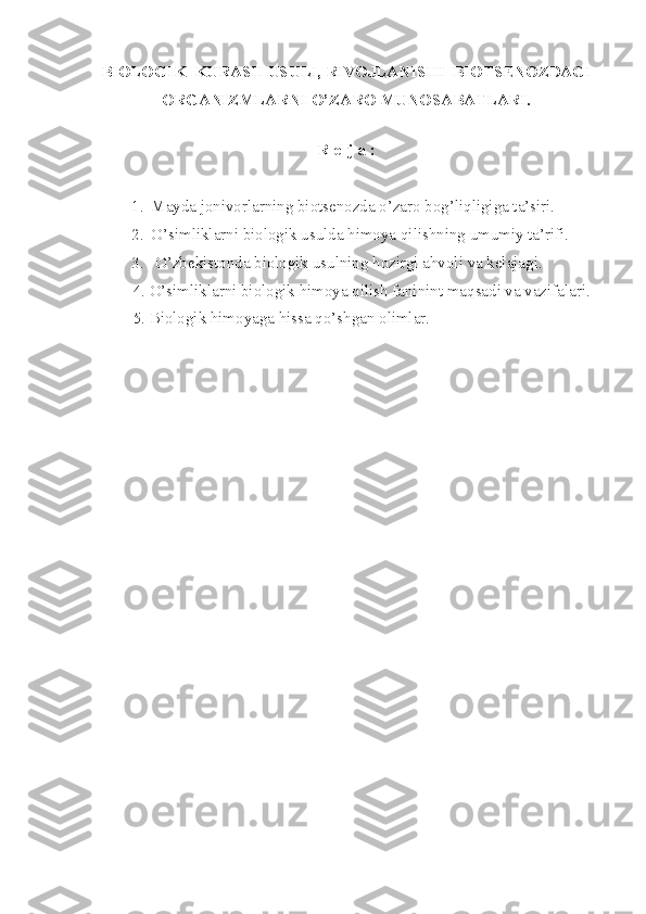 BIOLOGIK  KURASH USULI, RIVOJLANISHI  BIOTSENOZDAGI
ORGANIZMLARNI O’ZARO MUNOSABATLARI.
 
R e  j a :
1. Mayda jonivorlarning biotsenozda o’zaro bog’liqligiga ta’siri.
2. O’simliklarni biologik usulda himoya qilishning umumiy ta’rifi.
3.  O’zbekistonda biologik usulning hozirgi ahvoli va kelajagi.
          4. O’simliklarni biologik himoya qilish faninint maqsadi va vazifalari.
          5. Biologik himoyaga hissa qo’shgan olimlar. 
